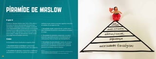 PirAmide de Maslow
     O que é
     Criada por Abraham Maslow entre 1943 e 1954, indica a           ambiente em que a pessoa se encontra, segurança domiciliar,
     hierarquia de fatores determinantes da motivação,               de trabalho, de um seguro de vida.
     desempenho e satisfação humana no trabalho. A pirâmide
     é uma representação gráfica mostrando que as necessidades       3. Necessidades sociais: compreende dar e receber amor e
     humanas de um estágio preliminar devem ser atendidas            afeto, sentimento de pertencer a uma família ou um grupo
     antes do estágio subsequente. Desta forma, para uma             de amigos.
     pessoa atingir o estágio de autorealização, ela deve escalar
     cada estágio das necessidades anteriores.                       4. Necessidades de autoestima: compreende o reconheci-
                                                                     mento das capacidades pessoais e o reconhecimento de
     Como                                                            outras pessoas, frente às funções que desempenhamos.

     As necessidades foram classificadas na seguinte ordem:          5. Necessidades de autorrealização: consiste em encontrar
                                                                     o sentido pleno da vida. Ser verdadeiro com o propósito
     1. Necessidades básicas ou fisiológicas: compreendem            pessoal ou ter a possibilidade de desenvolver o potencial
     atender as necessidades de alimentos, sede, sono, abrigo etc.   pessoal de crescimento como ser humano.

     2. Necessidades de segurança: compreendem a estabilidade,       Referencia:
                                                                     MASLOW, Abraham H. A theory of human motivation. 1943. Disponível em: <psychclassics.yorku.ca/
     entendimento e controle dos padrões de mudança do               Maslow/motivation.htm>. Acesso em: 24. Jun. 2012.
                                                                     MASLOW, Abraham H Motivation and personality. New York: Harper & Brothers, 1954.



32
 