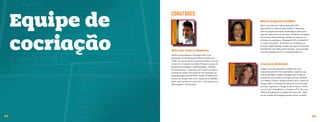 Equipe de
                 COAUTORES
                                                                           Maria Augusta Orofino.
                                                                           Mestre em Gestão do Conhecimento pela UFSC.
                                                                           Especialista em Administração Pública e Marketing.
                                                                           Atua em programas baseados na abordagem prática para




     cocriação
                                                                           capacitar organizações em inovação. Consultoria estrategista
                                                                           em inovação, design thinking e modelos de negócio com +
                                                                           de 20 anos de experiência. Palestrante TEDx Curitiba|2011
                                                                           e Campus Party|2012. Facilitadora de workshops em
                                                                           inovação, design thinking e modelos de negócios. Professora
                                                                           da ESPM SP e Clear Educação & Inovação. Autora do blog
                 Marcelo Severo Pimenta.                                   www.mariaaugusta.com.br e www.bmgenbrasil.com.
                 Mestre em Planejamento Estratégico pela UCES.
                 Especialista em Marketing pela ESPM. Jornalista pela
                 UFSM. Um dos pioneiros da internet brasileira, sócio da
                 Conectt S/A. Consultor do Sebrae Nacional nas áreas de    Clarissa Biolchini.
                 planejamento estratégico e marketing digital. Fundador
                 do Laboratorium - Laboratório de Projetos Inovadores.     Designer com especialização em História da Arte e
                 Professor de Gestão da Inovação da Pós Graduação em       Arquitetura pela PUC-Rio. Especialista e consultora nas
                 Marketing Digital da ESPM/SP. Curador de Empreende-       áreas de Branding e Design Estratégico com 10 anos de
                 dorismo da Campus Party 2012. Palestrante do Mobility-    experiência em escritórios de Design na França, Holanda
                 Shifts, New School/Nova York (2011). TEDxSpeaker nos      e na Malásia. Fundou e dirigiu durante 6 anos o núcleo de
                 TEDxLaçador e TEDxAsaSul.                                 Design Gráfico e Estratégia de Marca do escritório Indio
                                                                           da Costa Arquitetura e Design, no Rio de Janeiro. Profes-
                                                                           sora no curso de graduação em Design na PUC-Rio e do
                                                                           MBA de Branding das Faculdades Rio Branco/SP . Mem-
                                                                           bro do conselho da Design& Emotion Society no Brasil.




54                                                                                                                                        55
 