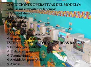 CONDICIONES OPERATIVAS DEL MODELO:
entre las mas importantes tenemos:
Guía del alumno
Metodología
Contenidos
Cronograma
Enlaces
Medios de comunicación
Asignación de trabajo.
ESTRATEGUIAS METODOLOGUICAS BASICAS
Estudio independiente
Trabajo en grupo
Tutoría virtual
Actividades presenciales
Ayudas