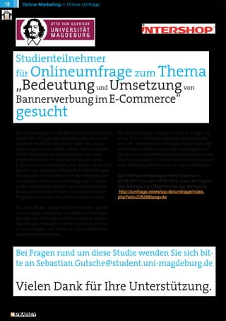 12      Online-Marketing // Online-Umfrage




     Studienteilnehmer
       Onlineumfrage zum Thema
     für
     „Bedeutung und Umsetzung von
     Bannerwerbung im E-Commerce“
     gesucht
     Die Anforderungen an die Marketing-Kommunikation                Die Onlineumfrage umfasst maximal 47 Fragen die
     haben sich im Zuge der Globalisierung, des immer                in ca. 10 bis 15 Minuten beantwortet werden kön-
     stärkeren Wettbewerbs und vor allem der neuen                   nen. Alle Teilnehmer der Umfrage erhalten nach der
     Technologien in den letzten Jahren stark verändert.             vollständigen Beantwortung des Fragebogens auf
     Online-Advertising ist ein etabliertes und unver-               Wunsch eine kostenlose Kurzzusammenfassung der
     zichtbares Element im Marketing-Mix von vielen                  Studienergebnisse. Zusätzlich können sie optional an
     E-Commerce-Unternehmen. Aus diesem Grund führt                  einer Verlosung eines iPad 2 von Apple teilnehmen.
     die Otto-von-Guericke Universität im Rahmen einer
     Diplomarbeit in Kooperation mit der Intershop Com-              Der Onlineumfragebogen steht Ihnen vom
     munications AG eine Onlineumfrage durch. Dabei                  20.06.2011 bis zum 31.07.2011 unter der folgen-
     sollen Handelsunternehmen aus unterschiedlichen                 den Adresse zum Beantworten zur Verfügung:
     Bereichen über ihren Einsatz, den Zielen und den                 http://umfrage.intershop.de/umfrage/index.
     Prognosen für Online-Advertising befragt werden.                php?sid=23526&lang=de

     Für diese Studie, suchen wir Onlinehändler, Online-
     shopmanager, Marketing- und Media-Entscheider,
     die über den Status quo ihrer Investments, zukünf-
     tiger Budget-Planung und ihrer Einstellung zu neu-
     en Technologien und Trends im Online-Advertising
     Auskunft erteilen können.



     Bei Fragen rund um diese Studie wenden Sie sich bit-
     te an Sebastian.Gutsche@student.uni-magdeburg.de

     Vielen Dank für Ihre Unterstützung.

               // Das kostenlose eMagazin | Ausgabe #7 | Juni 2011                                    www.estrategy-magazin.de
 