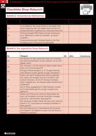 22         E-Commerce // Ultimative Checkliste für den erfolgreichen Relaunch eines Onlineshops



     Checkliste Shop-Relaunch

     Schritt 2: Vorbereitende Maßnahmen


     Nr.                 Tätigkeit                                             OK    offen         Anmerkung
                         "Live-Stellung" des neuen Shops in der finalen Hos-
     20                  ting-Umgebung über eine eigene (Sub-Domain) mit
                         entsprechendem Zugriffsschutz (.htaccess/robots.txt).
                         Prüfung etwaiger RSS-Feeds und ggf. Anpassung
     21                  bzw. Mitteilung an externen Diensten, die darauf
                         zugreifen.
                         Implementierung des Trackings bereits in der Test-
     22
                         Umgebung inkl. Prüfung der Funktionalität.


     Schritt 3: Der eigentliche Shop-Relaunch


     Nr.                 Tätigkeit                                              OK   offen         Anmerkung
                         Ein Backup mit allen relevanten Daten ist vorhanden,
     23                  die Verantwortlichkeiten wurden definiert und ein Not-
                         fallplan steht?
                         Die .htaccess- und die robots.txt Datei wurden aktua-
     24
                         lisiert und nochmals geprüft?
                         Etwaige Onlinekampagnen (z. B. Google-Adwords
     25
                         oder Banner) wurden geprüft und ggf. aktualisiert?
                         Sofern sich die IP-Adresse Ihres Servers geändert
                         hat, haben Sie etwaigen Payment-Anbietern oder
     26                  anderen Diensten, die Ihre IP-Adresse benötigen,
                         diese mitgeteilt bzw. die Adresse selbst entsprechend
                         angepasst?
                         Die im Shop angegebenen E-Mail Adressen wurden
     27                  auf Funktionalität geprüft und ggf. korrigiert bzw.
                         gelöscht?
                         Neben der Prüfung der robots.txt Datei haben Sie
     28                  auch die Templates nochmals hinsichtlich etwaiger
                         Canonical- oder Noindex-Tags geprüft?
                         Die relevanten Inhalten haben Sie über einen externen
     29                  Dienst (z. B. Copyscape) auf etwaige Doubletten im
                         Web geprüft?
                         Die Umschaltung bzw. Freischaltung der Domain(s)
     30                  ist erfolgreich durchgeführt worden und der Shop ist
                         öffentlich erreichbar?




                // Das kostenlose eMagazin | Ausgabe #7 | Juni 2011                          www.estrategy-magazin.de
 