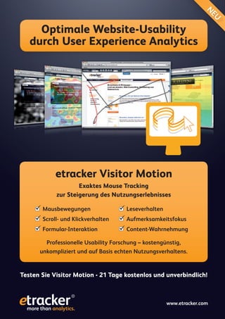 N
                                                                         EU
     Optimale Website-Usability
   durch User Experience Analytics




            etracker Visitor Motion
                     Exaktes Mouse Tracking
             zur Steigerung des Nutzungserlebnisses

      Mausbewegungen                Leseverhalten
      Scroll- und Klickverhalten    Aufmerksamkeitsfokus
      Formular-Interaktion          Content-Wahrnehmung
         Professionelle Usability Forschung – kostengünstig,
      unkompliziert und auf Basis echten Nutzungsverhaltens.


Testen Sie Visitor Motion - 21 Tage kostenlos und unverbindlich!



                                                      www.etracker.com
                                                    www.etracker.com
 