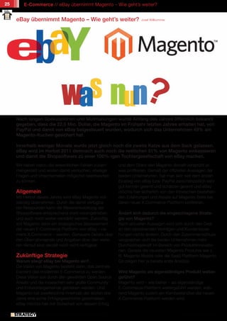 25       E-Commerce // eBay übernimmt Magento – Wie geht’s weiter?


     eBay übernimmt Magento – Wie geht’s weiter?                                Josef Willkommer




     Nach langen Spekulationen und Mutmaßungen wurde Anfang des Jahres öffentlich bekannt
     gegeben, dass die 22,5 Mio. Dollar, die Magento im Frühjahr letzten Jahres erhalten hat, von
     PayPal und damit von eBay beigesteuert wurden, wodurch sich das Unternehmen 49% am
     Magento-Kuchen gesichert hat.

     Innerhalb weniger Monate wurde jetzt gleich noch die zweite Katze aus dem Sack gelassen.
     eBay wird im Herbst 2011 demnach auch noch die restlichen 51% von Magento einkassieren
     und damit die Shopsoftware zu einer 100%-igen Tochtergesellschaft von eBay machen.
     Wir haben hierzu die wesentlichen Fakten zusam-                 und dem Glanz den Magento derzeit versprüht et-
     mengestellt und wollen damit versuchen, etwaige                 was profitieren. Gemäß der offiziellen Aussagen der
     Fragen und Unsicherheiten möglichst beantworten                 beiden Unternehmen, hat man sich seit dem ersten
     zu können.                                                      Einstieg von eBay bzw. PayPal zwischenzeitlich sehr
                                                                     gut kennen gelernt und schätzen gelernt und eBay
     Allgemein                                                       möchte hier sicherlich von den inzwischen bestehen-
     Mit Herbst dieses Jahres wird eBay Magento voll-                den Erfahrungen und Assets auf Magento-Seite bei
     ständig übernehmen. Durch die damit verfügba-                   deren neuer X.Commerce Plattform profitieren.
     ren Ressourcen kann die Weiterentwicklung der
     Shopsoftware entsprechend stark vorangetrieben                  Ändert sich dadurch die eingeschlagene Strate-
     und auch noch weiter verstärkt werden. Zukünftig                gie von Magento?
     soll Magento dann ein strategisches Basiselement                Nach aktuellen Aussagen wird sich durch den Deal
     der neuen E-Commerce Plattform von eBay – na-                   an den bestehenden Verträgen und Kundenbezie-
     mens X.Commerce – werden. Genauere Details über                 hungen nichts ändern. Durch den Zusammenschluss
     den Übernahmepreis und Angaben über den weite-                  versprechen sich die beiden Unternehmen mehr
     ren Verlauf sind derzeit noch nicht verfügbar.                  Durchschlagskraft im Bereich von Produktinnovatio-
                                                                     nen. Gerade die neuesten Magento Produkte wie z.
     Zukünftige Strategie                                            B. Magento Mobile oder die SaaS Plattform Magento
     Warum steigt eBay bei Magento ein?                              Go zeigen hier ja bereits erste Ansätze.
     Die Vision von Magento besteht darin, das zentrale
     Element des modernen E-Commerce zu werden.                      Wird Magento als eigenständiges Produkt weiter-
     Diese Vision soll durch den gewählten Open Source               geführt?
     Ansatz und die inzwischen sehr große Community                  Magento wird – wie bisher – als eigenständige
     und Entwicklergemeinde getrieben werden. Und                    E-Commerce Plattform weitergeführt werden, wäh-
     Magento hat zweifelsohne innerhalb der letzten drei             rend Magento zudem ein Kernbestandteil der neuen
     Jahre eine echte Erfolgsgeschichte geschrieben.                 X.Commerce Plattform werden wird.
     eBay möchte hier mit Sicherheit von diesem Erfolg

               // Das kostenlose eMagazin | Ausgabe #7 | Juni 2011                                   www.estrategy-magazin.de
 