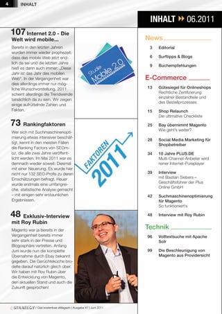 4        INHALT


                                                                         INHALT  06.2011
    107 Internet 2.0 - Die
    Welt wird mobile...                                                News
    Bereits in den letzten Jahren                                        3   Editorial
    wurden immer wieder prophezeit,
    dass das mobile Web jetzt end-                                       6   Surftipps & Blogs
    lich da sei und die letzten Jahre
                                                                         9   Buchempfehlungen
    hieß es dann auch immer: „Diese
    Jahr ist das Jahr des mobilen
    Web“. In der Vergangenheit war                                     E-Commerce
    dies allerdings immer nur mög-
    liche Wunschvorstellung. 2011                                       13   Gütesiegel für Onlineshops
    scheint allerdings die Trendwende                                        Rechtliche Zertifizierung
                                                                             einzelner Bestandteile und
    tatsächlich da zu sein. Wir zeigen
                                                                             des Bestellprozesses
    einige aufrüttelnde Zahlen und
    Fakten.                                                             15   Shop Relaunch
                                                                             Die ultimative Checkliste

    73 Rankingfaktoren                                                  25   Bay übernimmt Magento
                                                                             Wie geht’s weiter?
    Wer sich mit Suchmaschinenopti-
    mierung etwas intensiver beschäf-
                                                                        28   Social Media Marketing für
    tigt, kennt in den meisten Fällen
                                                                             Shopbetreiber
    die Ranking Factors von SEOm-
    oz, die alle zwei Jahre veröffent-                                  34   10 Jahre PLUS.DE
    licht werden. Im Mai 2011 war es                                         Multi-Channel-Anbieter wird
    demnach wieder soweit: Diesmal                                           reiner Internet-Pureplayer
    mit einer Neuerung. Es wurde hier
    nicht nur 132 SEO-Profis zu deren                                   39   Interview
    Einschätzungen befragt. Heuer                                            mit Bastian Siebers –
                                                                             Geschäftsführer der Plus
    wurde erstmals eine umfangrei-
                                                                             Online GmbH
    che, statistische Analyse gemacht
    – mit einigen sehr erstaunlichen                                    42   Suchmaschinenoptimierung
    Ergebnissen.                                                             für Magento
                                                                             So funktioniert`s

    48 Exklusiv-Interview                                               48   Interview mit Roy Rubin
    mit Roy Rubin
    Magento war ja bereits in der
                                                                       Technik
    Vergangenheit bereits immer                                         96   Volltextsuche mit Apache
    sehr stark in der Presse und                                             Solr
    Blogosphäre vertreten. Anfang
    Juni wurde nun die komplette                                        99   Die Beschleunigung von
    Übernahme durch Ebay bekannt                                             Magento aus Providersicht
    gegeben. Die Gerüchteküche bro-
    delte darauf natürlich gleich über.
    Wir haben mit Roy Rubin über
    die Entwicklung von Magento,
    den aktuellen Stand und auch die
    Zukunft gesprochen!



                 // Das kostenlose eMagazin | Ausgabe #7 | Juni 2011
 