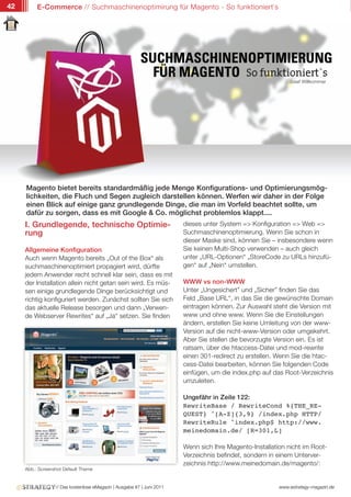 42        E-Commerce // Suchmaschinenoptimirung für Magento - So funktioniert`s




                                                                                                             Josef Willkommer




     Magento bietet bereits standardmäßig jede Menge Konfigurations- und Optimierungsmög-
     lichkeiten, die Fluch und Segen zugleich darstellen können. Werfen wir daher in der Folge
     einen Blick auf einige ganz grundlegende Dinge, die man im Vorfeld beachtet sollte, um
     dafür zu sorgen, dass es mit Google & Co. möglichst problemlos klappt....
     I. Grundlegende, technische Optimie-                               dieses unter System => Konfiguration => Web =>
     rung                                                               Suchmaschinenoptimierung. Wenn Sie schon in
                                                                        dieser Maske sind, können Sie – insbesondere wenn
     Allgemeine Konfiguration                                           Sie keinen Multi-Shop verwenden – auch gleich
     Auch wenn Magento bereits „Out of the Box“ als                     unter „URL-Optionen“ „StoreCode zu URLs hinzufü-
     suchmaschinenoptimiert propagiert wird, dürfte                     gen“ auf „Nein“ umstellen.
     jedem Anwender recht schnell klar sein, dass es mit
     der Installation allein nicht getan sein wird. Es müs-             WWW vs non-WWW
     sen einige grundlegende Dinge berücksichtigt und                   Unter „Ungesichert” und „Sicher” finden Sie das
     richtig konfiguriert werden. Zunächst sollten Sie sich             Feld „Base URL“, in das Sie die gewünschte Domain
     das aktuelle Release besorgen und dann „Verwen-                    eintragen können. Zur Auswahl steht die Version mit
     de Webserver Rewrites“ auf „Ja“ setzen. Sie finden                 www und ohne www. Wenn Sie die Einstellungen
                                                                        ändern, erstellen Sie keine Umleitung von der www-
                                                                        Version auf die nicht-www-Version oder umgekehrt.
                                                                        Aber Sie stellen die bevorzugte Version ein. Es ist
                                                                        ratsam, über die htaccess-Datei und mod-rewrite
                                                                        einen 301-redirect zu erstellen. Wenn Sie die htac-
                                                                        cess-Datei bearbeiten, können Sie folgenden Code
                                                                        einfügen, um die index.php auf das Root-Verzeichnis
                                                                        umzuleiten.

                                                                        Ungefähr in Zeile 122:
                                                                        RewriteBase / RewriteCond %{THE_RE-
                                                                        QUEST} ^[A-Z]{3,9} /index.php HTTP/
                                                                        RewriteRule ^index.php$ http://www.
                                                                        meinedomain.de/ [R=301,L]

                                                                        Wenn sich Ihre Magento-Installation nicht im Root-
                                                                        Verzeichnis befindet, sondern in einem Unterver-
                                                                        zeichnis http://www.meinedomain.de/magento/:
     Abb.: Screenshot Default Theme


                  // Das kostenlose eMagazin | Ausgabe #7 | Juni 2011                                    www.estrategy-magazin.de
 