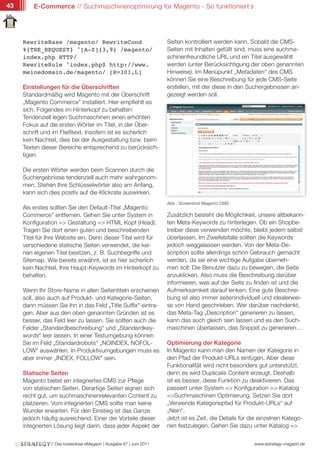 43       E-Commerce // Suchmaschinenoptimirung für Magento - So funktioniert`s




     RewriteBase /magento/ RewriteCond                                Seiten kontrolliert werden kann. Sobald die CMS-
     %{THE_REQUEST} ^[A-Z]{3,9} /magento/                             Seiten mit Inhalten gefüllt sind, muss eine suchma-
     index.php HTTP/                                                  schinenfreundliche URL und ein Titel ausgewählt
     RewriteRule ^index.php$ http://www.                              werden (unter Berücksichtigung der oben genannten
     meinedomain.de/magento/ [R=301,L]                                Hinweise). Im Menüpunkt „Metadaten“ des CMS
                                                                      können Sie eine Beschreibung für jede CMS-Seite
     Einstellungen für die Überschriften                              erstellen, mit der diese in den Suchergebnissen an-
     Standardmäßig wird Magento mit der Überschrift                   gezeigt werden soll.
     „Magento Commerce” installiert. Hier empfiehlt es
     sich, Folgendes im Hinterkopf zu behalten:
     Tendenziell legen Suchmaschinen einen erhöhten
     Fokus auf die ersten Wörter im Titel, in der Über-
     schrift und im Fließtext. Insofern ist es sicherlich
     kein Nachteil, dies bei der Ausgestaltung bzw. beim
     Texten dieser Bereiche entsprechend zu berücksich-
     tigen.

     Die ersten Wörter werden beim Scannen durch die
     Suchergebnisse tendenziell auch mehr wahrgenom-
     men. Stehen Ihre Schlüsselwörter also am Anfang,
     kann sich dies positiv auf die Klickrate auswirken.
                                                                      Abb.: Screenshot Magento CMS
     Als erstes sollten Sie den Default-Titel „Magento
     Commerce” entfernen. Gehen Sie unter System in                   Zusätzlich besteht die Möglichkeit, unsere altbekann-
     Konfiguration => Gestaltung => HTML Kopf (Head).                 ten Meta-Keywords zu hinterlegen. Ob ein Shopbe-
     Tragen Sie dort einen guten und beschreibenden                   treiber diese verwenden möchte, bleibt jedem selbst
     Titel für Ihre Website ein. Denn dieser Titel wird für           überlassen. Im Zweifelsfalle sollten die Keywords
     verschiedene statische Seiten verwendet, die kei-                jedoch weggelassen werden. Von der Meta-De-
     nen eigenen Titel besitzen, z. B. Suchbegriffe und               scription sollte allerdings schon Gebrauch gemacht
     Sitemap. Wie bereits erwähnt, ist es hier sicherlich             werden, da sie eine wichtige Aufgabe überneh-
     kein Nachteil, Ihre Haupt-Keywords im Hinterkopf zu              men soll: Die Benutzer dazu zu bewegen, die Seite
     behalten.                                                        anzuklicken. Also muss die Beschreibung darüber
                                                                      informieren, was auf der Seite zu finden ist und die
     Wenn Ihr Store-Name in allen Seitentiteln erscheinen             Aufmerksamkeit darauf lenken. Eine gute Beschrei-
     soll, also auch auf Produkt- und Kategorie-Seiten,               bung ist also immer seitenindividuell und idealerwei-
     dann müssen Sie ihn in das Feld „Title Suffix" eintra-           se von Hand geschrieben. Wer darüber nachdenkt,
     gen. Aber aus den oben genannten Gründen ist es                  das Meta-Tag „Description“ generieren zu lassen,
     besser, das Feld leer zu lassen. Sie sollten auch die            kann das auch gleich sein lassen und es den Such-
     Felder „Standardbeschreibung“ und „Standardkey-                  maschinen überlassen, das Snippet zu generieren…
     words“ leer lassen. In einer Testumgebung können
     Sie im Feld „Standardrobots“ „NOINDEX, NOFOL-                    Optimierung der Kategorie
     LOW" auswählen. In Produktivumgebungen muss es                   In Magento kann man den Namen der Kategorie in
     aber immer „INDEX, FOLLOW" sein.                                 den Pfad der Produkt-URLs einfügen. Aber diese
                                                                      Funktionalität wird nicht besonders gut unterstützt,
     Statische Seiten                                                 denn es wird Duplicate Content erzeugt. Deshalb
     Magento bietet ein integriertes CMS zur Pflege                   ist es besser, diese Funktion zu deaktivieren. Das
     von statischen Seiten. Derartige Seiten eignen sich              passiert unter System => Konfiguration => Katalog
     recht gut, um suchmaschinenrelevanten Content zu                 =>Suchmaschinen Optimierung. Setzen Sie dort
     platzieren. Vom integrierten CMS sollte man keine                „Verwende Kategoriepfad für Produkt-URLs“ auf
     Wunder erwarten. Für den Einstieg ist das Ganze                  „Nein“.
     jedoch häufig ausreichend. Einer der Vorteile dieser             Jetzt ist es Zeit, die Details für die einzelnen Katego-
     integrierten Lösung liegt darin, dass jeder Aspekt der           rien festzulegen. Gehen Sie dazu unter Katalog =>


                // Das kostenlose eMagazin | Ausgabe #7 | Juni 2011                                       www.estrategy-magazin.de
 
