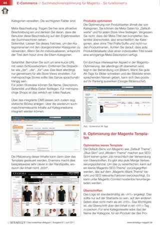 44       E-Commerce // Suchmaschinenoptimirung für Magento - So funktioniert`s




     Kategorien verwalten. Die wichtigsten Felder sind:              Produkte optimieren
                                                                     Die Optimierung von Produktseiten ähnelt der von
     Meta-Beschreibung: Tragen Sie hier eine attraktive              Kategorien. Sie können die Meta-Daten für „Default-
     Beschreibung ein und denken Sie daran, dass die                 werte“ und für jeden Store View festlegen. Vergessen
     Benutzer diese Beschreibung auf den Ergebnisseiten              Sie nicht, dass der Meta-Titel den kompletten Sei-
     der Suchmaschinen sehen.                                        tentitel überschreibt, also einschließlich der Kate-
     Seitentitel: Lassen Sie dieses Feld leer, um den Ka-            gorien, aber ohne Titel Präfix/Suffix und nicht nur
     tegorienamen mit den übergeordneten Kategorien zu               den Produktnamen. Achten Sie darauf, dass jede
     verwenden. Wenn Sie ihn individualisieren, entspricht           Produktdetailseite über einen individuellen Titel sowie
     der Titel dem Input ohne die Eltern-Kategorien.                 eine einzigartige Meta-Description verfügt.

     Seitentitel: Bemühen Sie sich um eine kurze URL                 Ein durchaus interessanter Aspekt in der Magento-
     mit vielen Schlüsselwörtern. Entfernen Sie Stopwör-             Optimierung, der allerdings oft übersehen wird,
     ter wie „der“, „die“, „für“ usw. Das lässt allerdings           liegt in der Behandlung von Bildern. Wenn Sie gute
     nur gemeinsam für alle Store Views einstellen. Für              Alt-Tags für Bilder schreiben und der Bilddatei einen
     mehrsprachige Stores sollte das Ganze sprachunab-               sprechenden Namen geben, kann sich dies positiv
     hängig sein.                                                    auf ihr Ranking auswirken (Google Bildersuche!).
     Für jeden Storeview können Sie Name, Description,
     Seitentitel und Meta-Daten festlegen. Für mehrspra-
     chige Shops ist das wirklich ein tolles Feature.

     Über das integrierte CMS lassen sich zudem sog.
     statische Blöcke anlegen, über die wiederum such-
     maschinenrelevante Inhalte auf Kategorieebene
     integriert werden können.



                                                                     Abb.: Screenshot Alt Tags


                                                                     II. Optimierung der Magento Templa-
                                                                     tes

                                                                     Optimiertes leeres Template
                                                                     Die Default-Skins von Magento wie „Default Theme",
                                                                     „Blue Skin" und „Modern Theme" machen aus SEO-
     Die Platzierung dieser Inhalte kann dann über das               Sicht keinen guten Job hinsichtlich der Verwendung
     Template gesteuert werden. Enamora macht dies                   von Überschriften. Es gibt also jede Menge Verbes-
     beispielsweise sehr clever in der Randspalte, wo-               serungspotenzial. Um das zu vereinfachen, kann auf
     durch der Inhalt nicht „stört“.                                 ein leeres Magento-SEO-Theme1 zurückgegriffen
                                                                     werden, das auf dem „Magento Blank Theme“ be-
                                                                     ruht und SEO relevante Faktoren berücksichtigt. Es
                                                                     kann unter Magento Connect kostenlos herunterge-
                                                                     laden werden.

                                                                     Überschriften
                                                                     Das Logo ist standardmäßig als <H1> angelegt. Das
                                                                     sollte nur auf der Startseite so sein, auf den anderen
                                                                     Seiten aber nicht mehr als ein <H3>. Das Wichtigste
                                                                     ist, die Überschrift über den Inhalt in ein <H1>-Tag
                                                                     zu packen. Für eine Kategorieseite wäre das der
                                                                     Name der Kategorie, für ein Produkt der des Pro-


               // Das kostenlose eMagazin | Ausgabe #7 | Juni 2011                                     www.estrategy-magazin.de
 