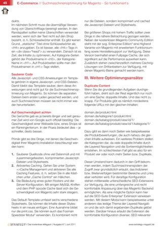 45       E-Commerce // Suchmaschinenoptimirung für Magento - So funktioniert`s




     dukts.                                                          nur die Dateien, sondern komprimiert und cached
     Im nächsten Schritt muss die übermäßige Verwen-                 die Javascript-Dateien und Stylesheets.
     dung von Überschrifttags bereinigt werden. In den
     Randspalten sollten keine Überschriften verwendet               Bei größeren Shops mit hohem Traffic sollten zwei
     werden, wenn sich der Text nicht auf den Shop                   Dinge in die nähere Betrachtung gezogen werden.
     bezieht, d. h. Schlüsselwörter enthält. Es gibt keinen          Neben der kostenlosen Magento Community Edition
     Grund, „statische“ Titel ohne Schlüsselwörter als               steht mit der sog. Enterprise Edition3 eine Highend
     <H4> anzugeben. Es ist besser, alle <H4>-Tags in                Variante von Magento mit erweitertem Funktionsum-
     ein <div class="head"> zu verwandeln. Danach ist es             fang sowie Herstellersupport zur Verfügung. Diese
     Zeit, die Inhalte zu optimieren. Auf Kategorie-Seiten           Version beinhaltet einen Fullpage-Cache, der sich
     gehört der Produktname in <H3>, der Kategorie-                  signifikant auf die Performance auswirken kann.
     Name in <H1>. Auf Produktseiten sollte man den                  Zusätzlich stehen zwischenzeitlich mehrere Caching-
     Produktnamen in <H1>-Tags stellen.                              Lösungen von Drittanbietern zur Verfügung, mit
                                                                     denen Magento Beine gemacht werden kann.
     Sauberer Code
     Alle Javascript- und CSS-Anweisungen im Templa-                 III. Weitere Optimierungsansätze
     te gehören in eigene Javascript- und CSS-Dateien.
     Damit bleibt das Template sauber, denn diese An-                Duplicate Content
     weisungen sind nicht gut für die Suchmaschinenop-               Wenn Sie die grundlegenden Aufgaben durchge-
     timierung von Magento. So können die separaten                  führt haben, dreht sich der Rest eigentlich nur noch
     Dateien beim ersten Laden gecached werden, und                  um eine Sache: doppelte Inhalte. Und das nicht zu
     auch Suchmaschinen müssen sie nicht immer wie-                  knapp. Für Produkte gibt es nämlich mindestens
     der herunterladen.                                              folgende URLs mit den gleichen Inhalten:

     Auf Geschwindigkeit achten                                      domain.de/produkt.html
     Die Gerüchte gab es ja bereits länger und seit gerau-           domain.de/kategorie1/produkt.html
     mer Zeit wird von Google auch offiziell bestätig: Die           domain.de/katalog/produkt/view/id/1/
     Geschwindigkeit einer Webseite bzw. eines Shops ist             domain.de/katalog/produkt/view/id/1/kategorie/1/
     ein Rankingkriterium. In der Praxis bedeutet dies – je
     schneller, desto besser.                                        Dazu gibt es dann noch Seiten wie beispielsweise
                                                                     die Produktbewertungen, die auch nahezu die glei-
     Primär gibt es drei Dinge, mit denen die Geschwin-              chen Inhalte aufweisen. Ein weiteres Problem stellen
     digkeit Ihrer Magento-Installation beschleunigt wer-            die Kategorien dar, da viele doppelte Inhalte durch
     den kann:                                                       die Layered Navigation und die Sortiermöglichkeiten
                                                                     entstehen. Im schlechtesten Fall gibt es also für ein
     1. Sauberer Quellcode ohne viel Datenmüll und mit               Produkt vier oder noch mehr Seiten bzw. Duplikate.
        zusammengefassten, komprimierten Javascript-
        Dateien und Stylesheets                                      Dieser Umstand kann dadurch in den Griff bekom-
     2. Aktiviertes Caching. Gehen Sie unter System                  men werden, indem Suchmaschinenspidern der
        =>Cache Management und aktivieren Sie alle                   Zugriff zwar grundsätzlich erlaubt, das Indizieren
        Caching Features, d. h. setzen Sie in alle Käst-             bzw. Weiterverfolgen bestimmter Bereiche und Links
        chen unter „Cache Control“ ein Häkchen.                      aber verboten wird. Für derartige Konfiguration
     3. Die Bedeutung eines guten Hosters und der                    stehen mittlerweile unterschiedliche SEO-Extensions
        Server-Konfiguration. Mit einigen MySQL-Kniffen              zur Verfügung, die eine umfangreiche und recht
        und dem PHP opcode Cache lässt sich die Ge-                  komfortable Anpassung über das Magento Backend
        schwindigkeit von Magento sehr stark steigern.               ermöglichen. Als eine mögliche Option kann hier
                                                                     auf die SEO-Suite Enterprise4 Extension verwiesen
     Das Default-Template umfasst sechs verschiedene                 werden. Mit diesem Modul kann beispielsweise unter
     Stylesheets. Sie können die Inhalte dieser Styles-              anderem das leidige Thema der Layered Navigati-
     heets in ein neues einfügen. Eine Ausnahme bildet               on und die sich damit ergebenden Duplikate gelöst
     nur die print.css. Sie können auch das Fooman                   werden. Darüber hinaus erlaubt die Extension die
     Speedster Modul2 verwenden. Es kombiniert nicht                 komfortable Konfiguration diverser, SEO relevanter


               // Das kostenlose eMagazin | Ausgabe #7 | Juni 2011                                     www.estrategy-magazin.de
 