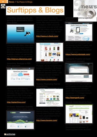 6     News // Surftipps & Blogs




    Surftipps & Blogs
    UrbanOrca: Leute aus der Um-                  Mit UI-Check kann man die           jumbotask: Projektmanagement
    gebung für gemeinsame Aktivi-                 Usability seiner Webseiten testen   für Freelancer
    täten finden                                  lassen. Man stellt verschiede-
                                                  ne Aufgaben, wählt passende
                                                  Usergruppen aus und erhält nach
                                                  dem Test Videos und schriftliche
                                                  Bewertungen der User, die den
                                                  Test durchgeführt haben.
                                                  http://www.ui-check.com/

                                                  Consmr: Produkte bewerten
                                                                                      jumbotask hilft Freelancern bei
    UrbanOrca hilft dabei, neue Leute                                                 der Verwaltung ihrer Projekte und
    aus der Umgebung für Aktivitäten                                                  Kunden. Das Tool trackt Rech-
    aller Art zu finden. Mitglieder mit                                               nungen, Arbeitszeiten, Ausgaben
    ähnlichen Interessen können mit-                                                  und vieles mehr.
    einander chatten, um gemeinsa-                                                    https://www.jumbotask.com/
    me Aktivitäten planen zu können.
    http://signup.urbanorca.com/                                                      teamgantt: Projekte mit Gantt
                                                                                      Diagrammen managen
    Splarchive: Backups in PDF-                   Auf consmr können Kunden
    Form speichern                                Produkte, die sie im Supermarkt
                                                  erwerben, bewerten. Die Bewer-
                                                  tungen können auf Twitter und
                                                  Facebook gepostet werden und
                                                  die fleißigsten User verdienen
                                                  Badges für ihre Reviews.
                                                  http://www.consmr.com/

                                                  Teveren: Filesharing-Tool für       teamgantt ist ein Tool, mit dem
                                                  Unternehmen                         sich Projekte online mit Hilfe von
    Splarchive ist eine Backup-                                                       Gantt Diagrammen managen
    Lösung, mit der E-Mails, Kon-                                                     lassen. Die Diagramme können
    taktdaten, Blogs und Dokumente                                                    gemeinsam mit Kollegen betrach-
    regelmäßig in PDF-Form umge-                                                      tet und bearbeitet werden.
    wandelt und in der Cloud gespei-                                                  http://teamgantt.com/
    chert werden können.
    http://splarchive.com/                                                            Stereo9: Gratis-Musik für Fans

    UI-Check: Webseiten-Usability
    von echten Usern testen lassen                Teveren ist eine Business-File-
                                                  sharing Lösung, mit der Unter-
                                                  nehmen intern Dateien über ein
                                                  komplett personalisiertes Inter-
                                                  face teilen können.
                                                  http://www.teveren.com/

                                                                                      Auf Stereo9 können Musiker ihre
                                                                                      Musik kostenfrei anbieten. Im
                                                                                      Gegenzug bekommen sie Daten

              // Das kostenlose eMagazin | Ausgabe #7 | Juni 2011                                   www.estrategy-magazin.de
 