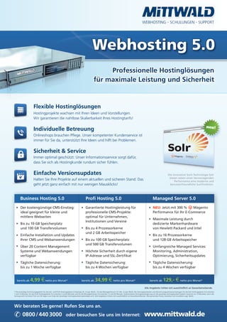 WEBHOSTING · SCHULUNGEN · SUPPORT




                                                                                                Webhosting 5.0
                                                                                                       Professionelle Hostinglösungen
                                                                                                  für maximale Leistung und Sicherheit


                       Flexible Hostinglösungen
                       Hostingprojekte wachsen mit Ihren Ideen und Vorstellungen.
                       Wir garantieren die nahtlose Skalierbarkeit Ihres Hostingtarifs!


                       Individuelle Betreuung
                       Onlineshops brauchen Pﬂege. Unser kompetenter Kundenservice ist
                       immer für Sie da, unterstützt Ihre Ideen und hilft bei Problemen.


                       Sicherheit & Service
                       Immer optimal geschützt: Unser Informationsservice sorgt dafür,
                       dass Sie sich als Hostingkunde rundum sicher fühlen.


                       Einfache Versionsupdates                                                                                                                                              Die innovative Such-Technologie Solr
                                                                                                                                                                                              bietet neben einer hervorragenden
                       Halten Sie Ihre Projekte auf einem aktuellen und sicheren Stand: Das                                                                                                       Performance eine moderne und
                       geht jetzt ganz einfach mit nur wenigen Mausklicks!                                                                                                                     benutzerfreundliche Suchfunktion.




       Business Hosting 5.0                                                             Proﬁ Hosting 5.0                                                                   Managed Server 5.0
       Der kostengünstige CMS-Einstieg:                                                 Garantierte Hostingleistung für                                                    NEU: Jetzt mit 300 %    Magento
       ideal geeignet für kleine und                                                    professionelle CMS-Projekte:                                                       Performance für Ihr E-Commerce
       mittlere Webseiten                                                               optimal für Unternehmen,
                                                                                                                                                                           Maximale Leistung durch
                                                                                        Institutionen und Vereine
       Bis zu 10 GB Speicherplatz                                                                                                                                          dedizierte Markenhardware
       und 100 GB Transfervolumen                                                       Bis zu 4 Prozessorkerne                                                            von Hewlett Packard und Intel
                                                                                        und 2 GB Arbeitsspeicher
       Einfache Installation und Updates                                                                                                                                   Bis zu 16 Prozessorkerne
       Ihrer CMS und Webanwendungen                                                     Bis zu 100 GB Speicherplatz                                                        und 128 GB Arbeitsspeicher
                                                                                        und 500 GB Transfervolumen
       Über 20 Content Management                                                                                                                                          Umfangreiche Managed Services:
       Systeme und Webanwendungen                                                       Höchste Sicherheit durch eigene                                                    Monitoring, Administration,
       verfügbar                                                                        IP-Adresse und SSL-Zertiﬁkat                                                       Optimierung, Sicherheitsupdates

       Tägliche Datensicherung:                                                         Tägliche Datensicherung:                                                           Tägliche Datensicherung:
       bis zu 1 Woche verfügbar                                                         bis zu 4 Wochen verfügbar                                                          bis zu 4 Wochen verfügbar


   bereits ab      4,99 € netto pro Monat*                                         bereits ab      34,99 € netto pro Monat*                                            bereits ab      129,- € netto pro Monat*
                                                                                                                                                                Alle Angebote richten sich ausschließlich an Gewerbetreibende.
* Die einmalige Einrichtungsgebühr für die Solr- und Proﬁ-Hostingpakete 5.0 beträgt 29,- € zzgl. MwSt., für die Managed Server 5.0 149,- € zzgl. MwSt. Die Vertragslaufzeiten und Abrechnungszeiträume betragen für die Solr-Hostingpakete 5.0 zwischen
1 und 12 Monate, für die Proﬁ Hostingpakete 5.0 zwischen 3 und 6 Monate und für die Managed Server 5.0 zwischen 12 und 36 Monate. Automatische Vertragsverlängerung um die jeweilige Vertragslaufzeit (jedoch maximal um 12 Monate), wenn der
Vertrag nicht mit einer Frist von 30 Tagen zum Ende der jeweiligen Vertragslaufzeit gekündigt wird. Alle Angebote richten sich ausschließlich an Gewerbetreibende. Alle genannten Preise verstehen sich monatlich zzgl. MwSt.




Wir beraten Sie gerne! Rufen Sie uns an.

✆ 0800 / 440 3000                                              oder besuchen Sie uns im Internet:                                                               www.mittwald.de
 