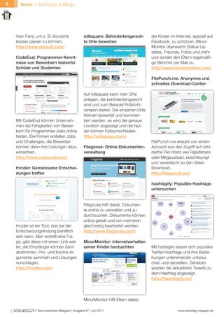 8     News // Surftipps & Blogs




    ihrer Fans, um z. B. Konzerte                 rollsquare: Behindertengerech-      die Kinder im Internet, speziell auf
    besser planen zu können.                      te Orte bewerten                    Facebook, zu schützen. Minor-
    http://www.stereo9.com/                                                           Monitor überwacht Status Up-
                                                                                      dates, Freunde, Fotos und mehr
    CodeEval: Programmier-Kennt-                                                      und sendet den Eltern regelmäßi-
    nisse von Bewerbern testenfür                                                     ge Berichte per Mail zu.
    Schüler und Studenten                                                             http://www.minormonitor.com/

                                                                                      FilePunch.me: Anonymes und
                                                                                      schnelles Download-Center-

                                                  Auf rollsquare kann man Orte
                                                  anlegen, die behindertengerecht
                                                  sind und zum Beispiel Rollstuhl-
                                                  rampen bieten. Die einzelnen Orte
                                                  können bewertet und kommen-
    Mit CodeEval können Unterneh-                 tiert werden, es wird die genaue
    men die Fähigkeiten von Bewer-                Location angezeigt und die Nut-
    bern für Programmier-Jobs online              zer können Fotos hochladen.
    testen. Die Firmen erstellen Jobs             http://rollsquare.com/
    und Challenges, die Bewerber                                                      FilePunch.me erlaubt von einem
    können dann ihre Lösungen dazu                Filegoose: Online Dokumenten-       Account aus den Zugriff auf zahl-
    einreichen.                                   verwaltung                          reiche File Hosts wie Rapidshare
    http://www.codeeval.com/                                                          oder Megaupload, beschleunigt
                                                                                      und vereinfacht so den Datei-
    tricider: Gemeinsame Entschei-                                                    Download.
    dungen treffen                                                                    http://filepunch.me/

                                                                                      hashtagify: Populäre Hashtags
                                                                                      untersuchen


                                                  Filegoose hilft dabei, Dokumen-
                                                  te online zu verwalten und zu
                                                  durchsuchen. Dokumente können
                                                  online geteilt und von mehreren
    tricider ist ein Tool, das bei der            gleichzeitig bearbeitet werden.
    Entscheidungsfindung behilflich               http://www.filegoose.com/
    sein kann. Man erstellt eine Fra-
    ge, gibt diese mit einem Link wei-            MinorMonitor: Internetverhalten
    ter, die Empfänger können dann                seiner Kinder beobachten            Mit hastagify lassen sich populäre
    abstimmen, Pro- und Kontra-Ar-                                                    Twitter-Hashtags und ihre Bezie-
    gumente sammeln und Lösungen                                                      hungen untereinander untersu-
    vorschlagen.                                                                      chen und darstellen. Daneben
    http://tricider.com/                                                              werden die aktuellsten Tweets zu
                                                                                      dem Hashtag angezeigt.
                                                                                      http://hashtagify.me/




                                                  MinorMonitor hilft Eltern dabei,

              // Das kostenlose eMagazin | Ausgabe #7 | Juni 2011                                    www.estrategy-magazin.de
 
