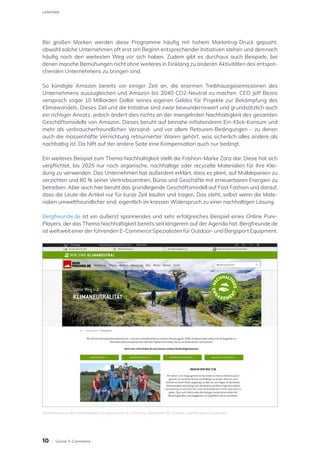 Bei großen Marken werden diese Programme häufig mit hohem Marketing-Druck gepusht,
obwohl solche Unternehmen oft erst am Beginn entsprechender Initiativen stehen und demnach
häufig noch den weitesten Weg vor sich haben. Zudem gibt es durchaus auch Beispiele, bei
denen manche Bemühungen nicht ohne weiteres in Einklang zu anderen Aktivitäten des entspre-
chenden Unternehmens zu bringen sind.
So kündigte Amazon bereits vor einiger Zeit an, die enormen Treibhausgasemissionen des
Unternehmens auszugleichen und Amazon bis 2040 CO2-Neutral zu machen. CEO Jeff Bezos
versprach sogar 10 Milliarden Dollar seines eigenen Geldes für Projekte zur Bekämpfung des
Klimawandels. Dieses Ziel und die Initiative sind zwar bewundernswert und grundsätzlich auch
ein richtiger Ansatz, jedoch ändert dies nichts an der mangelnden Nachhaltigkeit des gesamten
Geschäftsmodells von Amazon. Dieses beruht auf beinahe inflationärem Ein-Klick-Konsum und
mehr als verbraucherfreundlichen Versand- und vor allem Retouren-Bedingungen – zu denen
auch die massenhafte Vernichtung retournierter Waren gehört, was sicherlich alles andere als
nachhaltig ist. Da hilft auf der andere Seite eine Kompensation auch nur bedingt.
Ein weiteres Beispiel zum Thema Nachhaltigkeit stellt die Fashion-Marke Zara dar. Diese hat sich
verpflichtet, bis 2025 nur noch organische, nachhaltige oder recycelte Materialien für ihre Klei-
dung zu verwenden. Das Unternehmen hat außerdem erklärt, dass es plant, auf Mülldeponien zu
verzichten und 80 % seiner Vertriebszentren, Büros und Geschäfte mit erneuerbaren Energien zu
betreiben. Aber auch hier beruht das grundlegende Geschäftsmodell auf Fast Fashion und darauf,
dass die Leute die Artikel nur für kurze Zeit kaufen und tragen. Das steht, selbst wenn die Mate-
rialien umweltfreundlicher sind, eigentlich im krassen Widerspruch zu einer nachhaltigen Lösung.
Bergfreunde.de ist ein äußerst spannendes und sehr erfolgreiches Beispiel eines Online Pure-
Players, der das Thema Nachhaltigkeit bereits seit längerem auf der Agenda hat. Bergfreunde.de
ist weltweit einer der führenden E-Commerce Spezialisten für Outdoor- und Bergsport Equipment.
Informationen zu den Nachhaltigkeits-Ansätzen eines E-Commerce Spezialisten für Outdoor- und Bergsport Equipment
10
Leitartikel
Grüner E-Commerce
 