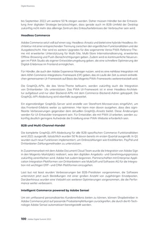 bis September 2022 um weitere 50 % steigen werden. Daher müssen Händler bei der Entwick-
lung ihrer digitalen Strategie berücksichtigen, dass gerade auch im B2B-Umfeld der Desktop
zukünftig nicht mehr das alleinige Zentrum des Einkaufserlebnisses der Verbraucher sein wird.
Headless Commerce
Adobe Commerce setzt voll auf einen sog. Headless-Ansatz und bietet eine hybride Headless-Ar-
chitektur mit einer entsprechenden Trennung zwischen den eigentlichen Funktionalitäten und der
Ausgabeschicht. Hier wird es weitere Upgrades für das sogenannte Venia PWA-Referenz-The-
me mit erweiterter Unterstützung für Multi-Site, Multi-Store Internationalisierung, erweitertes
Offline-Browsing und Push-Benachrichtigungen geben. Zudem wird es kontinuierliche Neuerun-
gen im PWA Studio als eigener Entwicklerumgebung geben, die eine schnellere Optimierung der
Digital-Erlebnisse im Frontend ermöglichen.
Für Händler, die auch den Adobe Experience Manager nutzen, wird es eine nahtlose Integration mit
dem AEM-Commerce-Integrations-Framework (CIF) geben, das im Laufe der Zeit zu einem einheitli-
chen gemeinsamen UI-Framework auf Basis des Magento PWA-Frameworks weiterentwickelt wird.
Die GraphQL-APIs, die das Venia-Theme befeuern, werden zukünftig auch die Integration
von Drittanbieter- UIs unterstützen. Das PWA UI-Framework ist in einer Headless-Architek-
tur aufgebaut und nur über Backend-APIs mit dem Commerce-Backend-Admin gekoppelt. Die
GraphQL-API-Abdeckung wird ebenfalls ausgeweitet.
Ein eigenständiger GraphQL-Server wird anstelle von Storefront-Microservices eingeführt, um
das Frontend-Erlebnis weiter zu optimieren. Hier kann man davon ausgehen, dass dies signi-
fikante Verbesserungen gegenüber dem aktuellen GraphQL-Ansatz bietet. Diese Änderungen
werden für UI-Entwickler transparent sein. Für Entwickler, die mit PWA UI arbeiten, werden zu-
künftig deutlich geringere Aufwände die Erstellung einer PWA-Website erforderlich sein.
B2B und Multi-Channel-Handel
Die komplette GraphQL-API-Abdeckung für alle B2B-spezifischen Commerce-Funktionalitäten
wird 2021 ausgerollt, tatsächlich wurden 50 % davon bereits im ersten Quartal ausgerollt. In Q1
wurden auch neue Funktionen implementiert, um Onlinezahlungen wie Kreditkarten, PayPal und
Drittanbieter-Zahlungsmethoden zu unterstützen.
In Zusammenarbeit mit dem Adobe Document Cloud Team wurde die Integration von Adobe Sign
in den Magento-Marktplatz realisiert, was den digitalen Angebots- und Genehmigungsprozess
zukünftig vereinfachen wird. Adobe hat zudem begonnen, Partnerschaften mit Enterprise Appli-
cation Integration Plattformen von Drittanbietern wie MuleSoft und Software AG für die Integra-
tion mit wichtigen ERP- und CRM-Plattformen einzugehen.
Last but not least wurden Verbesserungen bei B2B-Preislisten vorgenommen, die Software
unterstützt jetzt auch Bestellungen mit einer großen Anzahl von zugehörigen Einzelposten.
Darüberhinaus wurden eine Vielzahl von weiteren Optimierungen vorgenommen, die die Perfor-
mance weiter verbessern.
Intelligent Commerce powered by Adobe Sensei
Um ein umfassend personalisiertes Kundenerlebnis bieten zu können, können Shopbetreiber in
Adobe Commerce jetzt auf passende Produktempfehlungen zurückgreifen, die durch die KI-Tech-
nologie Adobe Sensei automatisiert bereitgestellt werden.
100
Digital Business
Adobe Digital Summit 2021
 