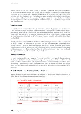 Mit der Einführung von Live Search – einem neuen SaaS-Suchdienst – können Suchergebnisse
im Shop noch gezielter analysiert und Kunden noch passendere Ergebnisse präsentiert werden,
in dem die Suchergebnisse durch relevante Marketing- und Promo-Aktionen bzw. Produkte an-
gereichert werden. Ergänzend zum Thema Datenanalysen wird für Magento Business Intelligen-
ce-Anwender ein Datenkonnektor zu Adobe Analytics eingeführt, der es Händlern ermöglicht,
die leistungsstarken Datenvisualisierungstools von MBI mit den von Adobe Analytics gesammel-
ten Daten zu nutzen.
Magento Cloud
Laut Gartner verwenden im Bereich E-Commerce inzwischen doppelt so viele Unternehmen
Cloud-basierte Lösungen, mit denen auf der einen Seite Kosten gesenkt werden können und auf
der anderen Seite auch der Go-to-Market beschleunigt werden kann. Nach Angaben von Adobe
entscheiden sich inzwischen 80-85 % der neuen Händler für die Cloud-Version. Hier werden zu-
künftig diverse neue Sicherheits- und Performance-Features weiterhin auf vierteljährlicher Basis
veröffentlicht.
Die Integration mit Amazon S3 für skalierbaren und zuverlässigen Objektspeicher wurde bereits
im ersten Quartal 2021 veröffentlicht. In Zukunft wird die Unterstützung für Amazon MQ, Elas-
ticSearch, Elastic Cache und Aurora hinzugefügt. Adobe plant darüber hinaus die Bereitstellung
einer Cloud-Infrastruktur der nächsten Generation, die auf der Enterprise-Hosting-Lösung von
Adobe aufgebaut wird. Diese wird eine effiziente Leistungsskalierung mit erweiterten Cloud-
Management-Services und vereinfachten Upgrades bieten.
Magento Payments
Im Laufe des Jahres 2021 wird Magento Payments eingeführt – eine globale Zahlungslösung,
die die von Händlern benötigten lokalen Zahlungsmethoden zentral anbieten wird. Damit ent-
fallen zukünftig unterschiedliche Zahlungsanbieter für die verschiedene Länder und der damit
verbundene Abstimmungsaufwand. Händler können direkt bei Adobe einsteigen und auf alle
Reporting-, Analyse- und Management-Funktionen für den gesamten Transaktionslebenszyklus
zugreifen.
Vereinfachte Planung durch regelmäßige Releases
Adobe hat beim diesjährige Summit zudem den Zeitplan für regelmäßige Releases veröffentlicht.
Damit werden Planungen für Shopbetreiber vereinfacht:
101
Digital Business
Adobe Digital Summit 2021
 