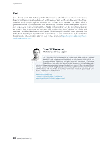 Fazit
Der Adobe Summit 2021 lieferte geballte Information zu allen Themen rund um die Customer
Experience. Dabei ging es hauptsächlich um Strategien, Tools und Trends. Es wurden Best Prac-
tices und Innovationen vorgestellt, die noch 2021 auf den Markt kommen bzw. bereits kürzlich
gelauncht wurden. Spannend waren auch die Sessions, bei denen Anwender, Experten und Kun-
den zeigten, wie sie die unterschiedlichen Adobe Tools einsetzten, um die Digitalisierung voran
zu treiben. Alles in allem war bei den über 400 Sessions, Keynotes, Training-Workshops und
virtuellen Lernmöglichkeiten sicherlich für jeden Teilnehmer was passendes dabei. Wer keine Zeit
hatte, beim diesjährigen Digital Summit „live“ dabei zu zu sein, kann sich die aufgezeichneten
Sessions unter folgendem Link jederzeit noch in Ruhe ansehen: https://business.adobe.com/sum-
mit/adobe-summit.html
Als Mitgründer und Geschäftsführer der TechDivision GmbH, einer der führenden
Magento- und Digitalisierungsdienstleister im deutschsprachigen Raum, be-
schäftigt sich Josef Willkommer seit vielen Jahren sehr intensiv mit E-Commerce,
Digitalisierung und Online-Marketing. Darüber hinaus ist er als Chefredakteur des
eStrategy-Magazins sowie als Autor diverser Fachbeiträge rund um E-Commerce und Digita-
lisierung auch journalistisch tätig. Neben diversen Beratungstätigkeiten für unterschiedlichs-
te Unternehmen trifft man ihn bei diversen Fachkonferenzen zudem als Speaker zu E-Com-
merce- und Digitalisierungsthemen an.
www.techdivision.com
j.willkommer@estrategy-magazin.de
www.linkedin.com/in/josef-willkommer/
AUTOR
Josef Willkommer
Chefredakteur eStrategy-Magazin
102
Digital Business
Adobe Digital Summit 2021
 