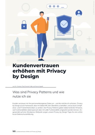 1135063265
/
Shutterstock
Kundenvertrauen
erhöhen mit Privacy
by Design
von Dr. Christian Thiel, Dominik Golle und Dennis Appelt
Was sind Privacy Patterns und wie
nutze ich sie
Kunden vertrauen mir ihre personenbezogenen Daten an – und die möchte ich schützen. Privacy
by Design ist ein Framework, dass mir dabei hilft, den Überblick zu behalten, und so auch Compli-
ance- und IT-Sicherheitsrisiken zu senken. Die Privacy Patterns geben dabei konkrete Hinweise,
wie Funktionalitäten datensparsam aber mit voller Funktionalität umgesetzt werden können. An-
gewendet auf eine Wordpress-Webseite sorgen unsere Privacy by Design Tipps für eine schön
kurze Datenschutzerklärung.
103 Kundenvertrauen erhöhen mit Privacy by Design
 