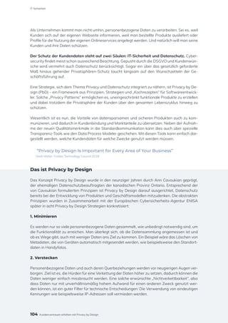 Als Unternehmen kommt man nicht umhin, personenbezogene Daten zu verarbeiten. Sei es, weil
Kunden sich auf der eigenen Webseite informieren, weil man bestellte Produkte ausliefert oder
Profile für die Nutzung der eigenen Onlineservices angelegt werden. Und natürlich will man seine
Kunden und ihre Daten schützen.
Der Schutz der Kundendaten steht auf zwei Säulen: IT-Sicherheit und Datenschutz. Cyber-
security findet meist schon ausreichend Beachtung. Gepusht durch die DSGVO und Kundenwün-
sche wird vermehrt auch Datenschutz berücksichtigt. Sogar ein über das gesetzlich geforderte
Maß hinaus gehender Privatsphären-Schutz taucht langsam auf den Wunschzetteln der Ge-
schäftsführung auf.
Eine Strategie, sich dem Thema Privacy und Datenschutz integriert zu nähern, ist Privacy by De-
sign (PbD) – ein Framework aus Prinzipien, Strategien und „Kochrezepten“ für Softwareentwick-
ler. Solche „Privacy Patterns“ ermöglichen es, uneingeschränkt funktionale Produkte zu erstellen
und dabei trotzdem die Privatsphäre der Kunden über den gesamten Lebenszyklus hinweg zu
schützen.
Wesentlich ist es nun, die Vorteile von datensparsamen und sicheren Produkten auch zu kom-
munizieren, und dadurch in Kundenbindung und Marktanteile zu übersetzen. Neben der Aufnah-
me der neuen Qualitätsmerkmale in die Standardkommunikation kann dies auch über spezielle
Transparenz-Tools wie den Data Process Modeler geschehen. Mit diesen Tools kann einfach dar-
gestellt werden, welche Kundendaten für welche Zwecke genutzt werden müssen.
“Privacy by Design Is Important for Every Area of Your Business”
Heidi Maher, Forbes Technology Council 2018
Das ist Privacy by Design
Das Konzept Privacy by Design wurde in den neunziger Jahren durch Ann Cavoukian geprägt,
der ehemaligen Datenschutzbeauftragten der kanadischen Provinz Ontario. Entsprechend der
von Cavoukian formulierten Prinzipien ist Privacy by Design darauf ausgerichtet, Datenschutz
bereits bei der Entwicklung von Produkten und Geschäftsmodellen mitzudenken. Die abstrakten
Prinzipien wurden in Zusammenarbeit mit der Europäischen Cybersicherheits-Agentur ENISA
später in acht Privacy by Design Strategien konkretisiert:
1. Minimieren
Es werden nur so viele personenbezogene Daten gesammelt, wie unbedingt notwendig sind, um
die Funktionalität zu erreichen. Man überlegt sich, ob die Datensammlung angemessen ist und
ob es Wege gibt, auch mit weniger Daten ans Ziel zu kommen. Ein Beispiel wäre das Löschen von
Metadaten, die von Geräten automatisch mitgesendet werden, wie beispielsweise den Standort-
daten in Handyfotos.
2. Verstecken
Personenbezogene Daten und auch deren Querbeziehungen werden vor neugierigen Augen ver-
borgen. Ziel ist es, die Hürden für eine Verkettung der Daten höher zu setzen, dadurch können die
Daten weniger einfach missbraucht werden. Eine solche erwünschte „Nichtverkettbarkeit“, also
dass Daten nur mit unverhältnismäßig hohem Aufwand für einen anderen Zweck genutzt wer-
den können, ist ein guter Filter für technische Entscheidungen: Die Verwendung von eindeutigen
Kennungen wie beispielsweise IP-Adressen soll vermieden werden.
104
IT-Sicherheit
Kundenvertrauen erhöhen mit Privacy by Design
 