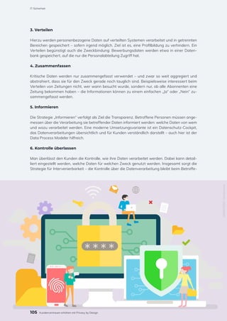 3. Verteilen
Hierzu werden personenbezogene Daten auf verteilten Systemen verarbeitet und in getrennten
Bereichen gespeichert – sofern irgend möglich. Ziel ist es, eine Profilbildung zu verhindern. Ein
Verteilen begünstigt auch die Zweckbindung: Bewerbungsdaten werden etwa in einer Daten-
bank gespeichert, auf die nur die Personalabteilung Zugriff hat.
4. Zusammenfassen
Kritische Daten werden nur zusammengefasst verwendet – und zwar so weit aggregiert und
abstrahiert, dass sie für den Zweck gerade noch tauglich sind. Beispielsweise interessiert beim
Verteilen von Zeitungen nicht, wer wann besucht wurde, sondern nur, ob alle Abonnenten eine
Zeitung bekommen haben – die Informationen können zu einem einfachen „Ja“ oder „Nein“ zu-
sammengefasst werden.
5. Informieren
Die Strategie „Informieren“ verfolgt als Ziel die Transparenz. Betroffene Personen müssen ange-
messen über die Verarbeitung sie betreffender Daten informiert werden: welche Daten von wem
und wozu verarbeitet werden. Eine moderne Umsetzungsvariante ist ein Datenschutz-Cockpit,
das Datenverarbeitungen übersichtlich und für Kunden verständlich darstellt – auch hier ist der
Data Process Modeler hilfreich.
6. Kontrolle überlassen
Man überlässt den Kunden die Kontrolle, wie ihre Daten verarbeitet werden. Dabei kann detail-
liert eingestellt werden, welche Daten für welchen Zweck genutzt werden. Insgesamt sorgt die
Strategie für Intervenierbarkeit – die Kontrolle über die Datenverarbeitung bleibt beim Betroffe-
1089401852
/
Shutterstock
105
IT-Sicherheit
Kundenvertrauen erhöhen mit Privacy by Design
 