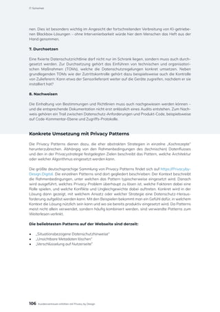 nen. Dies ist besonders wichtig im Angesicht der fortschreitenden Verbreitung von KI-getriebe-
nen Blackbox-Lösungen – ohne Intervenierbarkeit würde hier dem Menschen das Heft aus der
Hand genommen.
7. Durchsetzen
Eine fixierte Datenschutzrichtlinie darf nicht nur im Schrank liegen, sondern muss auch durch-
gesetzt werden. Zur Durchsetzung gehört das Einführen von technischen und organisatori-
schen Maßnahmen (TOMs), welche die Datenschutzregelungen konkret umsetzen. Neben
grundlegenden TOMs wie der Zutrittskontrolle gehört dazu beispielsweise auch die Kontrolle
von Zulieferern: Kann etwa der Sensorlieferant weiter auf die Geräte zugreifen, nachdem er sie
installiert hat?
8. Nachweisen
Die Einhaltung von Bestimmungen und Richtlinien muss auch nachgewiesen werden können –
und die entsprechende Dokumentation nicht erst anlässlich eines Audits entstehen. Zum Nach-
weis gehören ein Trail zwischen Datenschutz-Anforderungen und Produkt-Code, beispielsweise
auf Code-Kommentar-Ebene und Zugriffs-Protokolle.
Konkrete Umsetzung mit Privacy Patterns
Die Privacy Patterns dienen dazu, die eher abstrakten Strategien in einzelne „Kochrezepte“
herunterzubrechen. Abhängig von den Rahmenbedingungen des (technischen) Datenflusses
und den in der Privacystrategie festgelegten Zielen beschreibt das Pattern, welche Architektur
oder welcher Algorithmus eingesetzt werden kann.
Die größte deutschsprachige Sammlung von Privacy Patterns findet sich auf https://Privacyby-
Design.Digital. Die einzelnen Patterns sind dort gegliedert beschrieben: Der Kontext beschreibt
die Rahmenbedingungen, unter welchen das Pattern typischerweise eingesetzt wird. Danach
wird ausgeführt, welches Privacy-Problem überhaupt zu lösen ist, welche Faktoren dabei eine
Rolle spielen, und welche Konflikte und Ungleichgewichte dabei auftreten. Konkret wird in der
Lösung dann gezeigt, mit welchem Ansatz oder welcher Strategie eine Datenschutz-Heraus-
forderung aufgelöst werden kann. Mit den Beispielen bekommt man ein Gefühl dafür, in welchem
Kontext die Lösung nützlich sein kann und wo sie bereits produktiv eingesetzt wird. Da Patterns
meist nicht allein verwendet, sondern häufig kombiniert werden, sind verwandte Patterns zum
Weiterlesen verlinkt.
Die beliebtesten Patterns auf der Webseite sind derzeit:
•	 „Situationsbezogene Datenschutzhinweise“
•	 „Unsichtbare Metadaten löschen“
•	 „Verschlüsselung auf Nutzerseite”
106
IT-Sicherheit
Kundenvertrauen erhöhen mit Privacy by Design
 