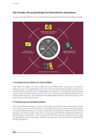 Vier Gründe, Privacy by Design im Unternehmen einzusetzen
Privacy by Design (PbD) bei sich im Unternehmen umzusetzen, bringt einige handfeste Vorteile:
1. Verringerung des Risikos von Cybervorfällen
PbD mildert die Folgen von Cybervorfällen ab, weil sensible Daten nach diesem Konzept ent-
weder gar nicht, nur in aggregierter Form oder auf voneinander abgeschotteten Systemen ver-
arbeitet werden. Das Risiko eines Totalabflusses von Daten kann so größtenteils ausgeschlossen
werden. Wenn ein Abflussereignis eintritt, kann sehr schnell und verlässlich festgestellt werden,
welche Daten es betrifft – das ermöglichte eine zielgerichtete Reaktion und Kommunikation, auch
in Richtung der Aufsichtsbehörden.
2. Minimierung von Compliancerisiken
PbD ist eine effektive Strategie, um die mit dem Aspekt des Datenschutzes verbundenen Compli-
ance-Risiken zu minimieren. Im Rahmen von PbD gilt es sich bereits während des Entwicklungs-
prozesses Gedanken darüber zu machen, welche personenbezogenen Daten für welche Zwecke
benötigt und erhoben werden. Dies führt zu einem genaueren Bild der Compliance-Relevanten
Datenflüsse im Unternehmen. Zudem bewirkt der PbD-Grundsatz der Datenminimierung, dass
nur geschäftlich notwendige Daten verarbeitet werden. Dies erhöht abermals die Übersichtlich-
keit der Datenflüsse.
Die vier zentralen Vorteile von Privacy by Design
107
IT-Sicherheit
Kundenvertrauen erhöhen mit Privacy by Design
 