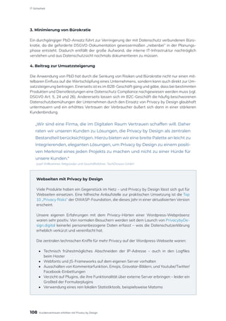 3. Minimierung von Bürokratie
Ein durchgängiger PbD-Ansatz führt zur Verringerung der mit Datenschutz verbundenen Büro-
kratie, da die geforderte DSGVO-Dokumentation gewissermaßen „nebenbei“ in der Planungs-
phase entsteht. Dadurch entfällt der große Aufwand, die interne IT-Infrastruktur nachträglich
verstehen und aus Datenschutzsicht nochmals dokumentieren zu müssen.
4. Beitrag zur Umsatzsteigerung
Die Anwendung von PbD hat durch die Senkung von Risiken und Bürokratie nicht nur einen mit-
telbaren Einfluss auf die Wertschöpfung eines Unternehmens, sondern kann auch direkt zur Um-
satzsteigerung beitragen. Einerseits ist es im B2B-Geschäft gang und gäbe, dass bei bestimmten
Produkten und Dienstleistungen eine Datenschutz Compliance nachgewiesen werden muss (vgl.
DSGVO Art. 5, 24 und 26). Andererseits lassen sich im B2C-Geschäft die häufig beschworenen
Datenschutzbemühungen der Unternehmen durch den Einsatz von Privacy by Design glaubhaft
untermauern und ein erhöhtes Vertrauen der Verbraucher äußert sich dann in einer stärkeren
Kundenbindung.
„Wir sind eine Firma, die im Digitalen Raum Vertrauen schaffen will. Daher
raten wir unseren Kunden zu Lösungen, die Privacy by Design als zentralen
Bestandteil berücksichtigen. Hierzu bieten wir eine breite Palette an leicht zu
integrierenden, eleganten Lösungen, um Privacy by Design zu einem positi-
ven Merkmal eines jeden Projekts zu machen und nicht zu einer Hürde für
unsere Kunden.“
Josef Willkommer, Mitgründer und Geschäftsführer, TechDivision GmbH
Webseiten mit Privacy by Design
Viele Produkte haben ein Gegenstück im Netz – und Privacy by Design lässt sich gut für
Webseiten einsetzen. Eine hilfreiche Anlaufstelle zur praktischen Umsetzung ist die Top
10 „Privacy Risks“ der OWASP-Foundation, die dieses Jahr in einer aktualisierten Version
erscheint.
Unsere eigenen Erfahrungen mit dem Privacy-Härten einer Wordpress-Webpräsenz
waren sehr positiv. Von normalen Besuchern werden seit dem Launch von PrivacybyDe-
sign.digital keinerlei personenbezogene Daten erfasst – was die Datenschutzerklärung
erheblich verkürzt und vereinfacht hat.
Die zentralen technischen Kniffe für mehr Privacy auf der Wordpress-Webseite waren:
•	 Technisch frühestmögliches Abschneiden der IP-Adresse – auch in den Logfiles
	 beim Hoster
•	 Webfonts und JS-Frameworks auf dem eigenen Server vorhalten
•	 Ausschalten von Kommentarfunktion, Emojis, Gravatar-Bildern, und Youtube/Twitter/
	Facebook-Einbettungen
•	 Verzicht auf Plugins, die ihre Funktionalität über externe Server erbringen – leider ein
	 Großteil der Formularplugins
•	 Verwendung eines rein lokalen Statistiktools, beispielsweise Matomo
108
IT-Sicherheit
Kundenvertrauen erhöhen mit Privacy by Design
 