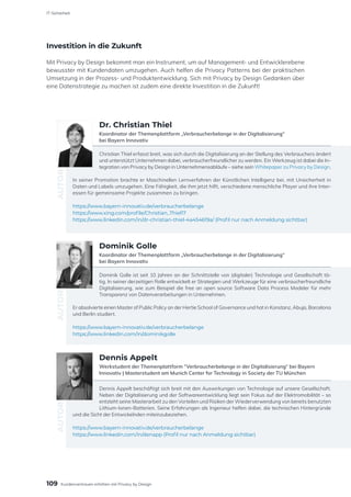 Investition in die Zukunft
Mit Privacy by Design bekommt man ein Instrument, um auf Management- und Entwicklerebene
bewusster mit Kundendaten umzugehen. Auch helfen die Privacy Patterns bei der praktischen
Umsetzung in der Prozess- und Produktentwicklung. Sich mit Privacy by Design Gedanken über
eine Datenstrategie zu machen ist zudem eine direkte Investition in die Zukunft!
Christian Thiel erfasst breit, was sich durch die Digitalisierung an der Stellung des Verbrauchers ändert
und unterstützt Unternehmen dabei, verbraucherfreundlicher zu werden. Ein Werkzeug ist dabei die In-
tegration von Privacy by Design in Unternehmensabläufe – siehe sein Whitepaper zu Privacy by Design.
In seiner Promotion brachte er Maschinellen Lernverfahren der Künstlichen Intelligenz bei, mit Unsicherheit in
Daten und Labels umzugehen. Eine Fähigkeit, die ihm jetzt hilft, verschiedene menschliche Player und ihre Inter-
essen für gemeinsame Projekte zusammen zu bringen.
https://www.bayern-innovativ.de/verbraucherbelange
https://www.xing.com/profile/Christian_Thiel17
https://www.linkedin.com/in/dr-christian-thiel-4a454619a/ (Profil nur nach Anmeldung sichtbar)
AUTOR
Dr. Christian Thiel
Koordinator der Themenplattform „Verbraucherbelange in der Digitalisierung“
bei Bayern Innovativ
Dominik Golle ist seit 10 Jahren an der Schnittstelle von (digitaler) Technologie und Gesellschaft tä-
tig. In seiner derzeitigen Rolle entwickelt er Strategien und Werkzeuge für eine verbraucherfreundliche
Digitalisierung, wie zum Beispiel die free an open source Software Data Process Modeler für mehr
Transparenz von Datenverarbeitungen in Unternehmen.
Er absolvierte einen Master of Public Policy an der Hertie School of Governance und hat in Konstanz, Abuja, Barcelona
und Berlin studiert.
https://www.bayern-innovativ.de/verbraucherbelange
https://www.linkedin.com/in/dominikgolle
AUTOR
Dominik Golle
Koordinator der Themenplattform „Verbraucherbelange in der Digitalisierung“
bei Bayern Innovativ
Dennis Appelt beschäftigt sich breit mit den Auswirkungen von Technologie auf unsere Gesellschaft.
Neben der Digitalisierung und der Softwareentwicklung liegt sein Fokus auf der Elektromobilität – so
entsteht seine Masterarbeit zu den Vorteilen und Risiken der Wiederverwendung von bereits benutzten
Lithium-Ionen-Batterien. Seine Erfahrungen als Ingenieur helfen dabei, die technischen Hintergründe
und die Sicht der Entwickelnden miteinzubeziehen.
https://www.bayern-innovativ.de/verbraucherbelange
https://www.linkedin.com/in/denapp (Profil nur nach Anmeldung sichtbar)
AUTOR
Dennis Appelt
Werkstudent der Themenplattform “Verbraucherbelange in der Digitalisierung“ bei Bayern
Innovativ | Masterstudent am Munich Center for Technology in Society der TU München
109
IT-Sicherheit
Kundenvertrauen erhöhen mit Privacy by Design
 