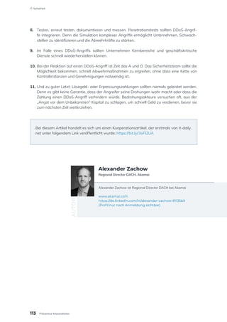 8.	 Testen, erneut testen, dokumentieren und messen. Penetrationstests sollten DDoS-Angrif-
fe integrieren. Denn die Simulation komplexer Angriffe ermöglicht Unternehmen, Schwach-
stellen zu identifizieren und die Abwehrkräfte zu stärken.
9.	 Im Falle eines DDoS-Angriffs sollten Unternehmen Kernbereiche und geschäftskritische
Dienste schnell wiederherstellen können.
10.	Bei der Reaktion auf einen DDoS-Angriff ist Zeit das A und O. Das Sicherheitsteam sollte die
Möglichkeit bekommen, schnell Abwehrmaßnahmen zu ergreifen, ohne dass eine Kette von
Kontrollinstanzen und Genehmigungen notwendig ist.
11.	Und zu guter Letzt: Lösegeld- oder Erpressungszahlungen sollten niemals geleistet werden.
Denn es gibt keine Garantie, dass der Angreifer seine Drohungen wahr macht oder dass die
Zahlung einen DDoS-Angriff verhindern würde. Bedrohungsakteure versuchen oft, aus der
„Angst vor dem Unbekannten“ Kapital zu schlagen, um schnell Geld zu verdienen, bevor sie
zum nächsten Ziel weiterziehen.
Bei diesem Artikel handelt es sich um einen Kooperationsartikel, der erstmals von it-daily.
net unter folgendem Link veröffentlicht wurde: https://bit.ly/3oFI2UA
Alexander Zachow ist Regional Director DACH bei Akamai
www.akamai.com
https://de.linkedin.com/in/alexander-zachow-81135b9
(Profil nur nach Anmeldung sichtbar)
AUTOR
Alexander Zachow
Regional Director DACH, Akamai
113
IT-Sicherheit
Präventive Massnahmen
 