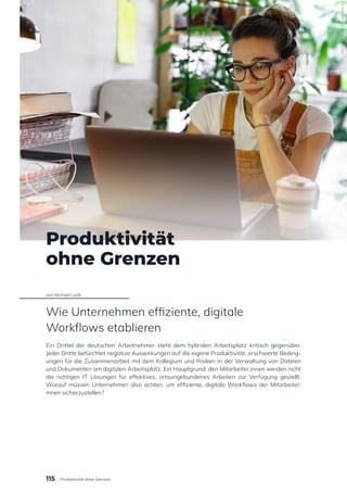 Produktivität
ohne Grenzen
von Michael Lazik
Wie Unternehmen effiziente, digitale
Workflows etablieren
Ein Drittel der deutschen Arbeitnehmer steht dem hybriden Arbeitsplatz kritisch gegenüber.
Jeder Dritte befürchtet negative Auswirkungen auf die eigene Produktivität, erschwerte Beding-
ungen für die Zusammenarbeit mit dem Kollegium und Risiken in der Verwaltung von Dateien
und Dokumenten am digitalen Arbeitsplatz. Ein Hauptgrund: den Mitarbeiter:innen werden nicht
die richtigen IT Lösungen für effektives, ortsungebundenes Arbeiten zur Verfügung gestellt.
Worauf müssen Unternehmen also achten, um effiziente, digitale Workflows der Mitarbeiter:
innen sicherzustellen?
1674467302
/
Shutterstock
115 Produktivität ohne Grenzen
 