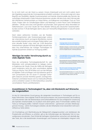 Es ist nicht mehr von der Hand zu weisen: Unsere Arbeitswelt wird sich nicht zuletzt durch
den Digitalisierungsschub der Coronapandemie erheblich verändern. Schon jetzt zeigt sich, dass
Begriffe wie Flexibilität, digitale Zusammenarbeit und hybride Arbeitsmodelle das Narrativ der
zukünftigen Arbeitswelt in vielen Industrien bestimmen werden. Mit dem Auto, dem Fahrrad oder
den öffentlichen Verkehrsmitteln zur Arbeit fahren, mit Kolleginnen und Kollegen Tisch an Tisch
sitzen, Fragen über ein Schultertippen klären und Meetings in einem Raum samt Whiteboard
abhalten – all das wird zwar nicht gänzlich verschwinden, doch gewinnen diese Aktivitäten an
Seltenheitswert. Laut einer Studie der Hans-Böckler Stiftung des Deutschen Gewerkschafts-
bundes rechnen 71 % der Befragten damit, dass sich Homeoffice Möglichkeiten in Zukunft weiter
verbreiten.
Doch neben zahlreichen Vorteilen, wie der flexiblen
Familienorganisation oder Kosteneinsparungen seitens
der Unternehmen durch verringerte Büroflächen, kommt
das verteilte Arbeiten auch mit einigen Risiken daher. Laut
einer aktuelle Studie1
unter mehr als 1.100 deutschen
Arbeitnehmern glauben 40 % der Befragten aktuell nicht,
dass ihre Unternehmen die richtigen Technologien für
hybride (Zusammen-)Arbeit zur Verfügung stellen.
Weniger ist mehr: Verwirrung durch zu
viele digitale Tools
Dass die vorhandene Technologielandschaft für viele
Mitarbeiter nicht zufriedenstellend ist, belegen mehre-
re Ergebnisse der Studie. Etwa die Hälfte der Befragten
nutzt mindestens sechs bis zehn verschiedene digitale
Tools pro Woche. Fast 30 % fühlen sich von den Mengen
an digitalen Tools erschlagen und sind teilweise genervt
vom Lernaufwand, der mit neuen IT Lösungen einher-
geht. Dadurch wird der Workflow gestört, wichtige Infor-
mationen und Dateien lassen sich nur mühevoll auffinden
und es entstehen Lücken im Informationsfluss zwischen
verschiedenen Teams und Mitarbeitern.
Investitionen in Technologien? Ja, aber mit Rücksicht auf Wünsche
der Angestellten
Ist das für Unternehmen Grund genug, die steigenden Investitionen in Technologien auf Eis zu
legen? Mitnichten. Denn digitale Tools für die Kommunikation, die Zusammenarbeit, die Erstellung
von Dokumenten oder die Marktanalyse sind Schlüsselfaktoren für eine erfolgreiche Umsetzung
des hybriden Arbeitsmodells. Es ist jedoch nicht damit getan, dass IT-Entscheider wahllos neue
Tools zur Verfügung stellen. Vielmehr müssen Unternehmen – gemeinsam und über Abteilungs-
grenzen hinweg – solche Technologien anbieten, die den Mitarbeiter:innen tatsächlich mehrwert-
stiftend zur Seite stehen.
Um Erschöpfung und Überforderung der Belegschaft entgegenzuwirken und stattdessen die
Produktivität und Effizienz zu erhöhen, gilt es die Anforderungen der Mitarbeiter früh im Aus-
wahlprozess einzubinden. Zwei Drittel der befragten Arbeitnehmer wünschen sich deshalb digi-
tale Tools, die in die bestehenden Anwendungen und Prozesse am Arbeitsplatz integriert sind.
Quelle: Templafy Business Enablement Report, 2021
116
New Work
Produktivität ohne Grenzen
 