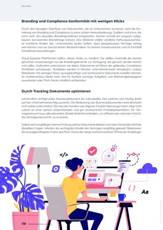 Branding und Compliance Konformität mit wenigen Klicks
Durch den besagten Überfluss von Dokumenten, die im Unternehmen kursieren, wird die Ein-
haltung von Branding und Compliance zu einer echten Herausforderung. Grafiken und Icons, die
nicht mehr den aktuellen Brandingrichtlinien entsprechen, können schnell am sorgsam aufge-
bauten, konsistenten Brandimage kratzen. Des Weiteren stellen veraltete Haftungsausschlüs-
se rechtliche Risiken dar: Unternehmen laufen Gefahr, dass beispielsweise Verträge nichtig
sein können und vor Gericht keinen Bestand haben. Es drohen Umsatzverluste und im Ernstfall
Schadensersatzzahlungen.
Cloud-basierte Plattformen helfen, dieses Risiko zu mindern. Sie stellen innerhalb der bereits
genutzten Anwendungen nur die Brandingelemente zur Verfügung, die genutzt werden dürfen
und sollen. Außerdem unterstützen sie dabei, Dokumente auf Basis der geltenden Compliance
Richtlinien aufzubauen. Templates werden in Minuten unternehmensweit aktualisiert, sodass
Mitarbeiter mit wenigen Klicks aussagekräftige und rechtssichere Dokumente erstellen können.
Im Umkehrschluss bleibt mehr Zeit für fachlich wichtige Aufgaben, wie Marketingkampagnen
ausarbeiten oder Pitch-Decks inhaltlich aufbereiten.
Durch Tracking Dokumente optimieren
Letztendlich verfolgt jedes Businessdokument ein individuelles Ziel, welches sich häufig direkt
auf den Unternehmenserfolg auswirkt. Die Bedeutung von Businessdokumenten wird demnach
nicht selten unterschätzt. Ob man den Kunden vom eigenen Produkt überzeugen kann, liegt nicht
zuletzt an einer optisch ansprechenden und gut strukturierten Produktpräsentation. Ein Ver-
tragsentwurf muss alle relevanten Details fehlerfrei enthalten, um effizient den nächsten Schritt,
die Vertragsunterschrift, zu erreichen.
Selbst nach sorgfältiger interner Prüfung solcher Dokumente bleiben nach dem Versenden oftmals
dieselben Fragen: Werden die wichtigsten Inhalte des Vertrages sorgfältig gelesen? Bekommen
die aussagekräftigsten Folien des Pitch-Decks die nötige Aufmerksamkeit? Öffnet der Empfänger
1751135816
/
Shutterstock
118
New Work
Produktivität ohne Grenzen
 