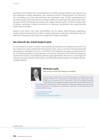 überhaupt meine Dateien? Mit Trackingfunktionen schaffen Anbieter Klarheit: nach Zustimmung
des Empfängers erhalten Mitarbeiter unter anderem Einsicht in Öffnungsraten von Dokumen-
ten, Verweildauer pro Seite oder Klickraten der hinterlegten Links. Werden beispielsweise für
die Kernaussage meines Dokumentes wichtige Grafiken nur überflogen oder ganze Seiten über-
sprungen, können Mitarbeiter:innen daraus die nötigen Schlüsse ziehen: Sie können Änderungen
im Design vornehmen, Grafiken prominenter im Dokument positionieren oder weiterführende
Erklärungen hinzufügen.
Dadurch sind Teams nicht mehr ausschließlich auf die eigene Wahrnehmung angewiesen,
sondern können kontinuierlich mit Hilfe von Daten Dokumente optimieren. Dokumente, die nicht
selten den Anfang oder das Ende eines erfolgreichen Projekts darstellen.
Die Zukunft der Arbeit beginnt jetzt
Es ist erstaunlich zu sehen, inwiefern die Pandemie als Katalysator der Digitalisierung wirkt und
wie schnell sich unsere Arbeitswelt transformieren kann, wenn es für den Unternehmenserfolg
notwendig ist. Arbeitgeber sind nun in der Pflicht, technologische Lösungen zu implementieren,
die sich langfristig positiv auf das gesamte Unternehmen auswirken: durch Effizienzsteigerung,
vereinfachte Prozesse und intelligente Optimierungsmöglichkeiten. Mit intuitiven und integrierten
Software Lösungen werden Unternehmen und Mitarbeiter gleichermaßen vom hybriden Arbeits-
modell profitieren.
Michael Lazik ist Sales Director für die DACH Region bei Templafy, der cloud-
basierten Plattform für Unternehmen und Mitarbeiter, die Produktivität in der
Erstellung und Optimierung von Dokumenten sowie die ständige Einhaltung
von Branding und Compliance Richtlinien garantiert. Michael verantwortet die
Entwicklung und Umsetzung der Sales Strategie im deutschsprachigen Raum und ist seit
nunmehr 15 Jahren im Management von führenden regionalen und internationalen Soft-
wareunternehmen tätig.
www.templafy.com/de/
mla@templafy.com
www.linkedin.com/in/michaellazik/
AUTOR
Michael Lazik
Sales Director für die DACH Region bei Templafy
Literatur & Links
[1]	 Die Studienergebnisse des Artikels stammen aus den Templafy Business Enablement Report, 2021
119
New Work
Produktivität ohne Grenzen
 