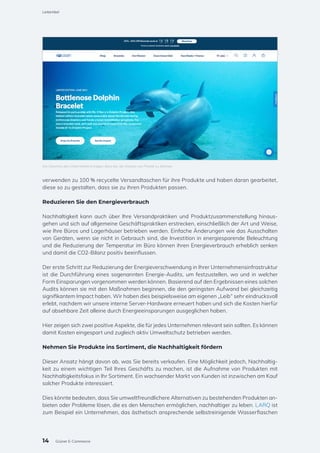verwenden zu 100 % recycelte Versandtaschen für ihre Produkte und haben daran gearbeitet,
diese so zu gestalten, dass sie zu ihren Produkten passen.
Reduzieren Sie den Energieverbrauch
Nachhaltigkeit kann auch über Ihre Versandpraktiken und Produktzusammenstellung hinaus-
gehen und sich auf allgemeine Geschäftspraktiken erstrecken, einschließlich der Art und Weise,
wie Ihre Büros und Lagerhäuser betrieben werden. Einfache Änderungen wie das Ausschalten
von Geräten, wenn sie nicht in Gebrauch sind, die Investition in energiesparende Beleuchtung
und die Reduzierung der Temperatur im Büro können ihren Energieverbrauch erheblich senken
und damit die CO2-Bilanz positiv beeinflussen.
Der erste Schritt zur Reduzierung der Energieverschwendung in Ihrer Unternehmensinfrastruktur
ist die Durchführung eines sogenannten Energie-Audits, um festzustellen, wo und in welcher
Form Einsparungen vorgenommen werden können. Basierend auf den Ergebnissen eines solchen
Audits können sie mit den Maßnahmen beginnen, die den geringsten Aufwand bei gleichzeitig
signifikantem Impact haben. Wir haben dies beispielsweise am eigenen „Leib“ sehr eindrucksvoll
erlebt, nachdem wir unsere interne Server-Hardware erneuert haben und sich die Kosten hierfür
auf absehbare Zeit alleine durch Energieeinsparungen ausgeglichen haben.
Hier zeigen sich zwei positive Aspekte, die für jedes Unternehmen relevant sein sollten. Es können
damit Kosten eingespart und zugleich aktiv Umweltschutz betrieben werden.
Nehmen Sie Produkte ins Sortiment, die Nachhaltigkeit fördern
Dieser Ansatz hängt davon ab, was Sie bereits verkaufen. Eine Möglichkeit jedoch, Nachhaltig-
keit zu einem wichtigen Teil Ihres Geschäfts zu machen, ist die Aufnahme von Produkten mit
Nachhaltigkeitsfokus in Ihr Sortiment. Ein wachsender Markt von Kunden ist inzwischen am Kauf
solcher Produkte interessiert.
Dies könnte bedeuten, dass Sie umweltfreundlichere Alternativen zu bestehenden Produkten an-
bieten oder Probleme lösen, die es den Menschen ermöglichen, nachhaltiger zu leben. LARQ ist
zum Beispiel ein Unternehmen, das ästhetisch ansprechende selbstreinigende Wasserflaschen
Die Gewinne des Unternehmens tragen dazu bei, die Ozeane von Plastik zu befreien
14
Leitartikel
Grüner E-Commerce
 