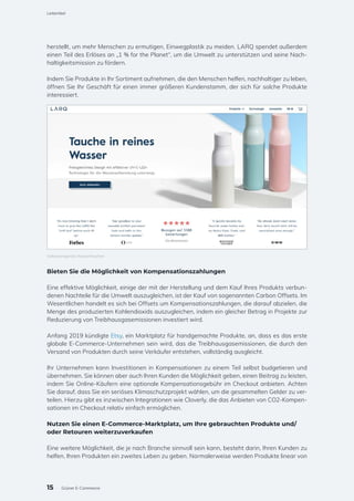 herstellt, um mehr Menschen zu ermutigen, Einwegplastik zu meiden. LARQ spendet außerdem
einen Teil des Erlöses an „1 % for the Planet“, um die Umwelt zu unterstützen und seine Nach-
haltigkeitsmission zu fördern.
Indem Sie Produkte in Ihr Sortiment aufnehmen, die den Menschen helfen, nachhaltiger zu leben,
öffnen Sie Ihr Geschäft für einen immer größeren Kundenstamm, der sich für solche Produkte
interessiert.
Bieten Sie die Möglichkeit von Kompensationszahlungen
Eine effektive Möglichkeit, einige der mit der Herstellung und dem Kauf Ihres Produkts verbun-
denen Nachteile für die Umwelt auszugleichen, ist der Kauf von sogenannten Carbon Offsets. Im
Wesentlichen handelt es sich bei Offsets um Kompensationszahlungen, die darauf abzielen, die
Menge des produzierten Kohlendioxids auszugleichen, indem ein gleicher Betrag in Projekte zur
Reduzierung von Treibhausgasemissionen investiert wird.
Anfang 2019 kündigte Etsy, ein Marktplatz für handgemachte Produkte, an, dass es das erste
globale E-Commerce-Unternehmen sein wird, das die Treibhausgasemissionen, die durch den
Versand von Produkten durch seine Verkäufer entstehen, vollständig ausgleicht.
Ihr Unternehmen kann Investitionen in Kompensationen zu einem Teil selbst budgetieren und
übernehmen. Sie können aber auch Ihren Kunden die Möglichkeit geben, einen Beitrag zu leisten,
indem Sie Online-Käufern eine optionale Kompensationsgebühr im Checkout anbieten. Achten
Sie darauf, dass Sie ein seriöses Klimaschutzprojekt wählen, um die gesammelten Gelder zu ver-
teilen. Hierzu gibt es inzwischen Integrationen wie Cloverly, die das Anbieten von CO2-Kompen-
sationen im Checkout relativ einfach ermöglichen.
Nutzen Sie einen E-Commerce-Marktplatz, um Ihre gebrauchten Produkte und/
oder Retouren weiterzuverkaufen
Eine weitere Möglichkeit, die je nach Branche sinnvoll sein kann, besteht darin, Ihren Kunden zu
helfen, Ihren Produkten ein zweites Leben zu geben. Normalerweise werden Produkte linear von
Selbstreinigende Wasserflaschen
15
Leitartikel
Grüner E-Commerce
 