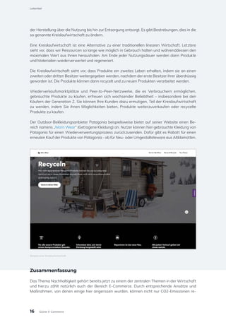 der Herstellung über die Nutzung bis hin zur Entsorgung entsorgt. Es gibt Bestrebungen, dies in die
so genannte Kreislaufwirtschaft zu ändern.
Eine Kreislaufwirtschaft ist eine Alternative zu einer traditionellen linearen Wirtschaft. Letztere
sieht vor, dass wir Ressourcen so lange wie möglich in Gebrauch halten und währenddessen den
maximalen Wert aus ihnen herausholen. Am Ende jeder Nutzungsdauer werden dann Produkte
und Materialien wiederverwertet und regeneriert.
Die Kreislaufwirtschaft sieht vor, dass Produkte ein zweites Leben erhalten, indem sie an einen
zweiten oder dritten Besitzer weitergegeben werden, nachdem der erste Besitzer ihrer überdrüssig
geworden ist. Die Produkte können dann recycelt und zu neuen Produkten verarbeitet werden.
Wiederverkaufsmarktplätze und Peer-to-Peer-Netzwerke, die es Verbrauchern ermöglichen,
gebrauchte Produkte zu kaufen, erfreuen sich wachsender Beliebtheit – insbesondere bei den
Käufern der Generation Z. Sie können Ihre Kunden dazu ermutigen, Teil der Kreislaufwirtschaft
zu werden, indem Sie ihnen Möglichkeiten bieten, Produkte weiterzuverkaufen oder recycelte
Produkte zu kaufen.
Der Outdoor-Bekleidungsanbieter Patagonia beispielsweise bietet auf seiner Website einen Be-
reich namens „Worn Wear“ (Getragene Kleidung) an. Nutzer können hier gebrauchte Kleidung von
Patagonia für einen Wiederverwertungsprozess zurückzusenden. Dafür gibt es Rabatt für einen
erneuten Kauf der Produkte von Patagonia – ob für Neu- oder Umgestalteteware aus Altklamotten.
Zusammenfassung
Das Thema Nachhaltigkeit gehört bereits jetzt zu einem der zentralen Themen in der Wirtschaft
und hierzu zählt natürlich auch der Bereich E-Commerce. Durch entsprechende Ansätze und
Maßnahmen, von denen einige hier angerissen wurden, können nicht nur CO2-Emissionen re-
Beispiel einer Kreislaufwirtschaft
Leitartikel
16 Grüner E-Commerce
 