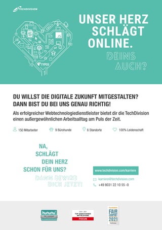 2018 - 2021
DU WILLST DIE DIGITALE ZUKUNFT MITGESTALTEN?
DANN BIST DU BEI UNS GENAU RICHTIG!
Als erfolgreicher Webtechnologiedienstleister bietet dir die TechDivision
einen außergewöhnlichen Arbeitsalltag am Puls der Zeit.
UNSER HERZ
SCHLÄGT
ONLINE.
DEINS
AUCH?
UNSER HERZ
ONLINE.
90+ Mitarbeiter 9 Bürohunde 2 Standorte 100% Leidenschaft
DEIN HERZ
SCHLÄGT
NA,
SCHON FÜR UNS?
DANN BEWIRB
DICH JETZT!
www.techdivision.com/karriere
karriere@techdivision.com
+49 8031 22 10 55 -0
DU WILLST DIE DIGITALE ZUKUNFT MITGESTALTEN?
DANN BIST DU BEI UNS GENAU RICHTIG!
Als erfolgreicher Webtechnologiedienstleister bietet dir die TechDivision
einen außergewöhnlichen Arbeitsalltag am Puls der Zeit.
UNSER HERZ
SCHLÄGT
ONLINE.
DEINS
AUCH?
UNSER HERZ
ONLINE.
90+ Mitarbeiter 9 Bürohunde 2 Standorte 100% Leidenschaft
DEIN HERZ
SCHLÄGT
NA,
SCHON FÜR UNS?
DANN BEWIRB
DICH JETZT!
www.techdivision.com/karriere
karriere@techdivision.com
+49 8031 22 10 55 -0
DU WILLST DIE DIGITALE ZUKUNFT MITGESTALTEN?
DANN BIST DU BEI UNS GENAU RICHTIG!
Als erfolgreicher Webtechnologiedienstleister bietet dir die TechDivision
einen außergewöhnlichen Arbeitsalltag am Puls der Zeit.
UNSER HERZ
SCHLÄGT
ONLINE.
DEINS
AUCH?
UNSER HERZ
ONLINE.
90+ Mitarbeiter 9 Bürohunde 2 Standorte 100% Leidenschaft
DEIN HERZ
SCHLÄGT
NA,
SCHON FÜR UNS?
DANN BEWIRB
DICH JETZT!
www.techdivision.com/karriere
karriere@techdivision.com
+49 8031 22 10 55 -0
UNSER HERZ
SCHLÄGT
ONLINE.
DEINS
AUCH?
DU WILLST DIE DIGITALE ZUKUNFT MITGESTALTEN?
DANN BIST DU BEI UNS GENAU RICHTIG!
Als erfolgreicher Webtechnologiedienstleister bietet dir die TechDivision
einen außergewöhnlichen Arbeitsalltag am Puls der Zeit.
UNSER HERZ
SCHLÄGT
ONLINE.
DEINS
AUCH?
UNSER HERZ
ONLINE.
90+ Mitarbeiter 9 Bürohunde 100% Leidenschaft
DEIN HERZ
SCHLÄGT
NA,
SCHON FÜR UNS?
DANN BEWIRB
DICH JETZT!
www.techdivision.com/karriere
karriere@techdivision.com
+49 8031 22 10 55 -0
DU WILLST DIE DIGITALE ZUKUNFT MITGESTALTEN?
DANN BIST DU BEI UNS GENAU RICHTIG!
Als erfolgreicher Webtechnologiedienstleister bietet dir die TechDivision
einen außergewöhnlichen Arbeitsalltag am Puls der Zeit.
UNSER HERZ
SCHLÄGT
ONLINE.
DEINS
AUCH?
UNSER HERZ
ONLINE.
9 Bürohunde 2 Standorte 100% Leidenschaft
DEIN HERZ
SCHLÄGT
NA,
SCHON FÜR UNS?
DANN BEWIRB
DICH JETZT!
www.techdivision.com/karriere
karriere@techdivision.com
+49 8031 22 10 55 -0
150 Mitarbeiter 6 Standorte
 