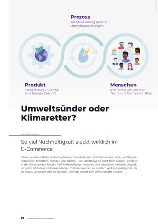 Umweltsünder oder
Klimaretter?
von Tobias Schlotter
So viel Nachhaltigkeit steckt wirklich im
E-Commerce
Vielen sind diese Bilder im Kopf geblieben: Eine Halle voll mit Kühlschränken, Spül- und Wasch-
maschinen, Matratzen, Handys und Tablets – die palettenweise nicht beim Kunden, sondern
in der Schrottpresse landen. Voll funktionsfähige Retouren und Neuwaren, teilweise original-
verpackt, höchstens mit kleinen Macken. Trotzdem werden sie zerstört, weil das günstiger ist, als
sie neu zu verpacken oder zu spenden. Die Halle gehört dem Onlinehändler Amazon.
© Akeneo
Produkt
liefert die Lösungen für
eine bessere Zukunft
Prozess
zur Minimierung unserer
Umweltauswirkungen
Menschen
profitieren von unseren
Teams und Gemeinschaften
19 Umweltsünder oder Klimaretter?
 