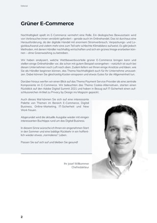 Grüner E-Commerce
Nachhaltigkeit spielt im E-Commerce vermehrt eine Rolle. Ein ökologisches Bewusstsein wird
von Verbraucher:innen verstärkt gefordert – gerade auch im Onlinehandel. Das ist durchaus eine
Herausforderung, da der digitale Handel mit enormem Stromverbrauch, Verpackungs- und Lo-
gistikaufwand und vielem mehr eine zum Teil sehr schlechte Klimabilanz aufweist. Es gibt jedoch
Methoden, mit denen Händler nachhaltig wirtschaften und sich ein grünes Image erarbeiten kön-
nen – ohne Greenwashing zu betreiben.
Wir haben analysiert, welche Wettbewerbsvorteile grüner E-Commerce bringen kann und
stellen einige Onlinehändler vor, die schon mit gutem Beispiel vorangehen – natürlich ist auch bei
diesen Unternehmen noch Luft nach oben. Zudem liefern wir Ihnen einige Ansätze und Ideen, wie
Sie als Händler beginnen können, das Thema Nachhaltigkeit auch für Ihr Unternehme umzuset-
zen. Dabei können Sie gleichzeitig Kosten einsparen und etwas Gutes für die Allgemeinheit tun.
Darüber hinaus werfen wir einen Blick auf das Thema Payment Service Provider als eine zentrale
Komponente im E-Commerce. Wir beleuchten das Thema Cookie-Alternativen, starten einen
Rückblick auf den Adobe Digital Summit 2021 und haben in Bezug auf IT-Sicherheit einen auf-
schlussreichen Artikel zu Privacy by Design ins Magazin gepackt.
Auch dieses Mal können Sie sich auf eine interessante
Palette von Themen im Bereich E-Commerce, Digital
Business, Online-Marketing, IT-Sicherheit und New
Work freuen.
Abgerundet wird die aktuelle Ausgabe wieder mit einigen
interessanten Buchtipps rund um das Digital Business.
In diesem Sinne wünsche ich Ihnen ein angenehmen Start
in den Sommer und eine baldige Rückkehr in ein hoffent-
lich wieder etwas „normaleres“ Leben.
Passen Sie auf sich auf und bleiben Sie gesund!
Ihr Josef Willkommer
Chefredakteur
2
Editorial
 