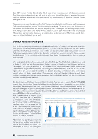 Das ZDF-Format Frontal 21 enthüllte 2018, was hinter verschlossenen Werkstoren passiert.
Das Unternehmen bestritt die Vorwürfe nicht, wies aber darauf hin, dass es an einer Verbesse-
rung der Abläufe arbeite und dass viele Waren auch weiterverkauft würden. Konkrete Zahlen
dazu gab es nie.
Ressourcenverschwendung im großen Stil, Wegwerfgesellschaft – mit Amazon als Prototyp des
Onlinehandels stand ein ganzer Vertriebszweig in der Kritik. Die Vernichtung von Retouren und
Neuwaren war dabei nicht der einzige Angriffspunkt. Unmengen von Einweg-Verpackungs-
müll, lange Lieferketten und hoher CO2-Ausstoß wurden dem Versandhandel angekreidet.
Alles andere als nachhaltig. Doch was ist wirklich dran an den Vorwürfen? Schließen sich E-Com-
merce und Nachhaltigkeit per se aus?
Der Ruf nach Nachhaltigkeit
Fakt ist: In den vergangenen Jahren ist die Klimakrise immer stärker in das öffentliche Bewusst-
sein gerückt. Laut Umweltbundesamt gaben 2020 rund 65 % der Deutschen an, dass Klima-
und Umweltschutz aus ihrer Sicht sehr wichtig sei. Es verwundert also nicht, dass bei einem
Fall wie dem von Amazon nicht nur die Gemüter hochkochen, sondern vermehrt Konsequenzen
von Politik und Wirtschaft eingefordert werden. Eine dieser Konsequenzen ist das nachhaltige
Wirtschaften.
Wer es jetzt als Unternehmen verpasst, sich öffentlich zur Nachhaltigkeit zu bekennen, wird
in Zukunft nicht nur ein Imageproblem haben, sondern Kundinnen und Kunden verlieren.
Der Report „Nachhaltiger Konsum in Deutschland 2021“ zeigt eindrücklich, dass Verbraucher
Unternehmen aufgrund mangelhafter Nachhaltigkeitspolitik abstrafen. 20 % der 16- bis 29-Jäh-
rigen gaben an, Marken oder Geschäfte aus diesem Grund zu boykottieren. Und wer möchte
es sich schon mit dieser kaufkräftigen Zielgruppe verscherzen? Das kann übrigens auch durch
halbherzige Greenwashing-Versuche passieren, die innerhalb kurzer Zeit mit Shitstorms in den
sozialen Medien quittiert werden.
Die Studie zum nachhaltigen Konsum ist kein Einzelfall. Auch die Markt-Media-Studie VuMa 2021
belegt, dass Kunden ihre Kaufentscheidung immer häufiger davon abhängig machen, ob Un-
ternehmen nachhaltig handeln. Seit 2016 ist der Anteil derer, denen Nachhaltigkeit wichtig ist,
deutlich gestiegen. Auch die Zahlungsbereitschaft für umweltfreundliche Produkte hat sich er-
höht. 25,5 Millionen Menschen aus der deutschen Bevölkerung ab 14 Jahren, also rund ein Drittel,
waren 2019 bereit, für umweltfreund-
liche Produkte mehr zu zahlen. 2015
lag die Zahl noch bei 19 Millionen
(Allensbacher Markt- und Werbeträ-
ger-Analyse 2020). Im KPMG Consu-
mer Barometer 2020 ist sogar von 69
% der Konsumenten die Rede, die ge-
willt sind, einen Aufpreis für nachhal-
tige Produkte zu zahlen. 55 % der Be-
fragten würden einen Preisaufschlag
von bis zu 10 % akzeptieren.
Aber nicht nur der Druck durch die
Konsumenten und der eigene ökono-
mische Antrieb bewirken, dass Un-
ternehmen in punkto Nachhaltigkeit
Kunden machen ihre Kaufentscheidung immer häufiger davon abhängig, ob Unternehmen nachhaltig
handeln. Quelle: VuMa 2021
20
E-Commerce
Umweltsünder oder Klimaretter?
 