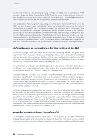 zunehmend umdenken. Die Bundesregierung verfolgt seit 2010 eine systematische Politik
bezüglich Corporate Social Responsibility (CSR): Große Konzerne sind verpflichtet, Arbeitsnor-
men und Menschenrechte einzuhalten sowie sich für Umweltschutz und die Bekämpfung von
Korruption einzusetzen und darüber entsprechend Rechenschaft abzulegen.
Was bedeutet die Forderung nach Nachhaltigkeit nun für den E-Commerce? Wenn wir an die
Bilder aus dem Amazon-Lager zurückdenken, passt hier etwas nicht zusammen. Doch wie so
häufig hilft es, nicht nur in Schwarz und Weiß zu denken. Nachhaltigkeit hat im E-Commerce viele
Facetten, die differenziert betrachtet und bewertet werden müssen. In seiner Studie „Die Öko-
logisierung des Onlinehandels“ (2020) kommt das Umweltbundesamt sogar zum Ergebnis, dass
„in vielen Fällen von einer ökologischen Vorteilhaftigkeit (meist in Bezug auf entstehende Treib-
hausgasemissionen) des Einkaufs im Onlinehandel gegenüber einem Einkauf im stationären
Handel ausgegangen werden kann“. Ist der E-Commerce also am Ende sogar nachhaltiger, als mit
dem Auto zum Einkaufscenter auf der grünen Wiese zu fahren? Schauen wir einmal genauer hin.
Lieferketten und Versandoptionen: Der (kurze) Weg ist das Ziel
Es sind nur wenige Klicks, und schon ist die Ware im Onlineshop bestellt. Die große Reise
beginnt. Das Paket muss vom Händler zum Empfänger transportiert werden, bei einer Retoure
auch wieder zurück. Und hier fangen die Unterschiede schon an. Natürlich bedarf es mehr CO2,
ein Produkt vom Händler in China über diverse Zwischenlager zum Zielpaketzentrum zu schicken,
als wenn der Händler in derselben Region wie der Käufer sitzt.
Um Lieferketten zu verkürzen, kann Dropshipping dem E-Commerce helfen: Der Shopbetreiber
hat die Ware nicht selbst auf Lager, sondern lässt sie über den Hersteller oder Großhändler direkt
an den Kunden verschicken. Das spart Lager- und Transportkosten.
Versanddienstleister wie DPD, DHL und GLS verschicken Pakete von Privatkunden im Inland
inzwischen ausschließlich klimaneutral. Das bedeutet, dass sie nicht vermeidbare Transporte-
missionen vollständig ausgleichen (zum Beispiel durch die Unterstützung zertifizierter Klima-
schutzprojekte) oder den eigenen Ausstoß durch eine E-Flotte vermeiden. Der Online-Supermarkt
Picnic liefert Bestellungen mit seinen wendigen Elektrofahrzeugen aus, der Lebensmittel-Liefer-
dienst Gorillas setzt aufs Fahrrad.
Kritischer wird es bei Versandoptionen wie Amazon Prime, die eine Zustellung am selben oder
am nächsten Tag garantieren. In diesem Fall kann es passieren, dass dafür ein lokaler Kurier-
dienst (zumeist mit Verbrennungsmotor) losgeschickt wird, um ein einziges Paket rechtzeitig
auszuliefern. Der Vorteil zum regulären Transport auf der sogenannten letzten Meile schwindet.
Denn natürlich ist es besser für die Umwelt, 100 Pakete in einem Fahrzeug zu transportieren, als
nur eine Lieferung an Bord zu haben. Noch effizienter sind Versanddienstleister unterwegs, wenn
sie möglichst viele Pakete an Packstationen und Paketshops liefern können. Das spart mehrfache
Anfahrten, falls Kunden nicht zuhause anzutreffen sind.
Verpackungsmaterial: Innen hui, außen pfui
Die Paketbotin klingelt, das ersehnte Paket ist da – etwas größer als erwartet. Schnell das
Klebeband des Pappkartons mit einer Schere aufgeritzt, durch das Füllmaterial kämpfen, endlich
kommt die Pappschachtel mit dem Marken-Duschgel zum Vorschein, natürlich von Plastik umhüllt.
21
E-Commerce
Umweltsünder oder Klimaretter?
 