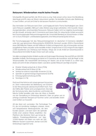 Retouren: Wiedersehen macht keine Freude
Schuhgröße 40 passt perfekt, die 39 ist vorne zu eng. Viele wissen schon, bevor ihre Bestellung
überhaupt eintrifft, dass sie Waren retournieren werden. Sie bestellen Schuhe oder Bekleidung
in zwei Größen, um sich am Ende für die bessere Passform zu entscheiden.
Das Vermeiden von Retouren kann Dreh- und Angelpunkt beim Thema Nachhaltigkeit sein. Denn
wenn Retouren wegfallen, fällt auch vieles Weitere weg: lange Lieferketten, CO2-Ausstoß, Verpa-
ckungsmaterialien, verschwendete Ressourcen. Retouren haben nicht nur negative Auswirkungen
auf die Umwelt, sie kosten den E-Commerce auch bares Geld. Ein retournierter Artikel verursacht
laut Forschungsgruppe Retourenmanagement der Universität Bamberg im Schnitt Kosten in Höhe
von 11 Euro (Transport- und Bearbeitungskosten), eine Retourensendung fast 20 Euro.
Die Forschungsgruppe hat das Retourenmanagement im deutschen E-Commerce detailliert
unter die Lupe genommen (Retourentacho 2018/2019). Demnach wurden 2018 in Deutschland
etwa 280 Millionen Pakete und 487 Millionen Artikel zurückgeschickt, das ist etwa jedes sechste
ausgelieferte Paket und jeder achte bestellte Artikel. Umgerechnet in CO2 entspricht das täglich
2.200 Autofahrten von Hamburg nach Moskau. Klingt viel, ist als Anteil am Gesamtausstoß in
Deutschland mit 0,0262 % aber immer noch sehr wenig.
VonallenzurückgeschicktenArtikelnwurdenamEndeknapp4%entsorgt.Dassind500von100.000
bestellten Artikeln. Die Entsorgung sei damit im E-Commerce die Ausnahme, nicht die Regel, so die
Wissenschaftler. Die massenhafte Vernichtung von Waren, wie sie bei Frontal 21 zu sehen war,
decke sich nicht mit den erhobenen Daten. Laut derer würden Retouren wie folgt verwertet:
•	 Direkter Wiederverkauf als A-Ware (79 %)
•	 Wiederverkauf als B-Ware (13 %)
•	 Verkauf an externe industrielle Verwerter (2,1 %)
•	 Spenden an gemeinnützige Organisationen (0,9 %)
•	 Entsorgung/Verschrottung (3,9 %)
•	 Sonstiges (1,1 %)
Doch auch hier lohnt es sich, etwas genauer hinzuschau-
en. Denn insbesondere bei Bekleidung und Schuhen
ist die Retourenquote überdurchschnittlich hoch. Fast
die Hälfte aller Pakete wird zurückgeschickt. Das legt
die Vermutung nahe, dass Kundinnen und Kunden die
falsche Größe bestellen oder dass die Ware in Realität
von der Darstellung im Onlineshop abweicht. Oder sie gehen wie im
anfangs erwähnten Beispiel auf Nummer sicher und bestellen direkt
zwei Größen zur Auswahl.
All das lässt sich vermeiden. Die Technologie True
Fit, die mit künstlicher Intelligenz arbeitet, merkt
sich beispielsweise Kleidungsstücke, die dem
Kunden passen, und kann dann die optimale
Größe einer anderen Marke empfehlen. Die
Plattform des Bostoner Start-ups bringt de-
taillierte Produktspezifikationen von über
17.000 Marken mit Daten von mehr als 100
Millionen Nutzern zusammen, die bei rund 250
Onlineshops registriert sind.
23
E-Commerce
Umweltsünder oder Klimaretter?
 