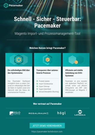 Welchen Nutzen bringt Pacemaker?
Schnell - Sicher - Steuerbar:
Pacemaker
Magento Import- und Prozessmanagement-Tool
Ein vollständiges Bild über
den Systemstatus
Transparenz über automa-
tisierte Prozesse
Effiziente und stabile
Anbindung von Dritt-
Systemen
Das Pacemaker Dashboard
ermöglicht ihnen zu jedem Zeit-
punkt ein vollständiges Bild über
die Daten im System sowie eine
Übersicht über den Status der
automatisierten Prozesse.
Produkt Update
Import Sonderpreise
Export Sitemap
Export Datenfeed
Versand Newsletter (Running)
Pacemaker ist eine erprobte
und skalierbare Plattform um
schnell, sicher und effizient
Drittsysteme wie ERP- oder
PIM-Lösungen an Magento 2
anzubinden.
Wer vertraut auf Pacemaker
https://pacemaker.techdivision.com
JETZT DEMO VEREINBAREN
 