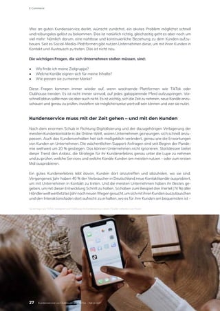 Wer an guten Kundenservice denkt, wünscht zunächst, ein akutes Problem möglichst schnell
und reibungslos gelöst zu bekommen. Das ist natürlich richtig, gleichzeitig geht es aber noch um
viel mehr: Nämlich darum, eine nahtlose und kontinuierliche Beziehung zu dem Kunden aufzu-
bauen. Seit es Social-Media-Plattformen gibt nutzen Unternehmen diese, um mit ihren Kunden in
Kontakt und Austausch zu treten. Das ist nicht neu.
Die wichtigen Fragen, die sich Unternehmen stellen müssen, sind:
•	 Wo finde ich meine Zielgruppe?
•	 Welche Kanäle eignen sich für meine Inhalte?
•	 Wie passen sie zu meiner Marke?
Diese Fragen kommen immer wieder auf, wenn wachsende Plattformen wie TikTok oder
Clubhouse trenden. Es ist nicht immer sinnvoll, auf jedes galoppierende Pferd aufzuspringen. Vor-
schnell abtun sollte man sie aber auch nicht. Es ist wichtig, sich die Zeit zu nehmen, neue Kanäle anzu-
schauen und genau zu prüfen, inwiefern sie möglicherweise wertvoll sein können und wer sie nutzt.
Kundenservice muss mit der Zeit gehen – und mit den Kunden
Nach dem enormen Schub in Richtung Digitalisierung und der dazugehörigen Verlagerung der
meisten Kundenkontakte in die Online-Welt, waren Unternehmen gezwungen, sich schnell anzu-
passen. Auch das Kundenverhalten hat sich maßgeblich verändert, genau wie die Erwartungen
von Kunden an Unternehmen. Die wöchentlichen Support-Anfragen sind seit Beginn der Pande-
mie weltweit um 20 % gestiegen. Das können Unternehmen nicht ignorieren. Stattdessen bietet
dieser Trend den Anlass, die Strategie für ihr Kundenerlebnis genau unter die Lupe zu nehmen
und zu prüfen, welche Services und welche Kanäle Kunden am meisten nutzen – oder zum ersten
Mal ausprobieren.
Ein gutes Kundenerlebnis lebt davon, Kunden dort anzutreffen und abzuholen, wo sie sind.
Vergangenes Jahr haben 40 % der Verbraucher in Deutschland neue Kontaktkanäle ausprobiert,
um mit Unternehmen in Kontakt zu treten. Und die meisten Unternehmen haben ihr Bestes ge-
geben, um mit dieser Entwicklung Schritt zu halten. So haben zum Beispiel drei Viertel (74 %) aller
HändlerweltweitletztesJahrnachneuenWegengesucht,umsichmitihrenKundenauszutauschen
und den Interaktionsfaden dort aufrecht zu erhalten, wo es für ihre Kunden am bequemsten ist –
Social Apps wie TikTok, Instagram und Clubhouse im Kundenservice nutzen / Quelle: cottonbro von Pexels
E-Commerce
27 Kundenservice via Clubhouse und TikTok – hot or not?
 