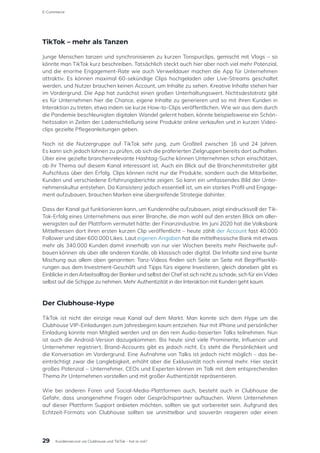 TikTok – mehr als Tanzen
Junge Menschen tanzen und synchronisieren zu kurzen Tonspurclips, gemischt mit Vlogs – so
könnte man TikTok kurz beschreiben. Tatsächlich steckt auch hier aber noch viel mehr Potenzial,
und die enorme Engagement-Rate wie auch Verweildauer machen die App für Unternehmen
attraktiv. Es können maximal 60-sekündige Clips hochgeladen oder Live-Streams geschaltet
werden, und Nutzer brauchen keinen Account, um Inhalte zu sehen. Kreative Inhalte stehen hier
im Vordergrund. Die App hat zunächst einen großen Unterhaltungswert. Nichtsdestotrotz gibt
es für Unternehmen hier die Chance, eigene Inhalte zu generieren und so mit ihren Kunden in
Interaktion zu treten, etwa indem sie kurze How-to-Clips veröffentlichen. Wie wir aus dem durch
die Pandemie beschleunigten digitalen Wandel gelernt haben, könnte beispielsweise ein Schön-
heitssalon in Zeiten der Ladenschließung seine Produkte online verkaufen und in kurzen Video-
clips gezielte Pflegeanleitungen geben.
Noch ist die Nutzergruppe auf TikTok sehr jung, zum Großteil zwischen 16 und 24 Jahren.
Es kann sich jedoch lohnen zu prüfen, ob sich die präferierten Zielgruppen bereits dort aufhalten.
Über eine gezielte branchenrelevante Hashtag-Suche können Unternehmen schon einschätzen,
ob ihr Thema auf diesem Kanal interessant ist. Auch ein Blick auf die Branchenmitstreiter gibt
Aufschluss über den Erfolg. Clips können nicht nur die Produkte, sondern auch die Mitarbeiter,
Kunden und verschiedene Erfahrungsberichte zeigen. So kann ein umfassendes Bild der Unter-
nehmenskultur entstehen. Da Konsistenz jedoch essentiell ist, um ein starkes Profil und Engage-
ment aufzubauen, brauchen Marken eine übergreifende Strategie dahinter.
Dass der Kanal gut funktionieren kann, um Kundennähe aufzubauen, zeigt eindrucksvoll der Tik-
Tok-Erfolg eines Unternehmens aus einer Branche, die man wohl auf den ersten Blick am aller-
wenigsten auf der Plattform vermutet hätte: der Finanzindustrie. Im Juni 2020 hat die Volksbank
Mittelhessen dort ihren ersten kurzen Clip veröffentlicht – heute zählt der Account fast 40.000
Follower und über 600.000 Likes. Laut eigenen Angaben hat die mittelhessische Bank mit etwas
mehr als 340.000 Kunden damit innerhalb von nur vier Wochen bereits mehr Reichweite auf-
bauen können als über alle anderen Kanäle, ob klassisch oder digital. Die Inhalte sind eine bunte
Mischung aus allem oben genannten: Tanz-Videos finden sich Seite an Seite mit Begriffserklä-
rungen aus dem Investment-Geschäft und Tipps fürs eigene Investieren, gleich daneben gibt es
Einblicke in den Arbeitsalltag der Banker und selbst der Chef ist sich nicht zu schade, sich für ein Video
selbst auf die Schippe zu nehmen. Mehr Authentizität in der Interaktion mit Kunden geht kaum.
Der Clubhouse-Hype
TikTok ist nicht der einzige neue Kanal auf dem Markt. Man konnte sich dem Hype um die
Clubhouse VIP-Einladungen zum Jahresbeginn kaum entziehen. Nur mit iPhone und persönlicher
Einladung konnte man Mitglied werden und an den rein Audio-basierten Talks teilnehmen. Nun
ist auch die Android-Version dazugekommen. Bis heute sind viele Prominente, Influencer und
Unternehmer registriert, Brand-Accounts gibt es jedoch nicht. Es steht die Persönlichkeit und
die Konversation im Vordergrund. Eine Aufnahme von Talks ist jedoch nicht möglich – das be-
einträchtigt zwar die Langlebigkeit, erhöht aber die Exklusivität noch einmal mehr. Hier steckt
großes Potenzial – Unternehmer, CEOs und Experten können im Talk mit dem entsprechenden
Thema ihr Unternehmen vorstellen und mit großer Authentizität repräsentieren.
Wie bei anderen Foren und Social-Media-Plattformen auch, besteht auch in Clubhouse die
Gefahr, dass unangenehme Fragen oder Gesprächspartner auftauchen. Wenn Unternehmen
auf dieser Plattform Support anbieten möchten, sollten sie gut vorbereitet sein. Aufgrund des
Echtzeit-Formats von Clubhouse sollten sie unmittelbar und souverän reagieren oder einen
29
E-Commerce
Kundenservice via Clubhouse und TikTok – hot or not?
 