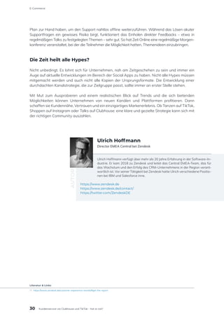 Plan zur Hand haben, um den Support nahtlos offline weiterzuführen. Während das Lösen akuter
Supportfragen ein gewisses Risiko birgt, funktioniert das Einholen direkter Feedbacks – etwa in
regelmäßigen Talks zu festgelegten Themen – sehr gut. So hat Zeit Online eine regelmäßige Morgen-
konferenz veranstaltet, bei der die Teilnehmer die Möglichkeit hatten, Themenideen einzubringen.
Die Zeit heilt alle Hypes?
Nicht unbedingt. Es lohnt sich für Unternehmen, nah am Zeitgeschehen zu sein und immer ein
Auge auf aktuelle Entwicklungen im Bereich der Social Apps zu haben. Nicht alle Hypes müssen
mitgemacht werden und auch nicht alle Kopien der Ursprungsformate. Die Entwicklung einer
durchdachten Kanalstrategie, die zur Zielgruppe passt, sollte immer an erster Stelle stehen.
Mit Mut zum Ausprobieren und einem realistischen Blick auf Trends und die sich bietenden
Möglichkeiten können Unternehmen von neuen Kanälen und Plattformen profitieren. Dann
schaffen sie Kundennähe, Vertrauen und ein einzigartiges Markenerlebnis. Ob Tanzen auf TikTok,
Shoppen auf Instagram oder Talks auf Clubhouse: eine klare und gezielte Strategie kann sich mit
der richtigen Community auszahlen.
Ulrich Hoffmann verfügt über mehr als 20 Jahre Erfahrung in der Software-In-
dustrie. Er kam 2018 zu Zendesk und leitet das Central EMEA-Team, das für
das Wachstum und den Erfolg des CRM-Unternehmens in der Region verant-
wortlich ist. Vor seiner Tätigkeit bei Zendesk hatte Ulrich verschiedene Positio-
nen bei IBM und Salesforce inne.
https://www.zendesk.de
https://www.zendesk.de/contact/
https://twitter.com/ZendeskDE
AUTOR
Ulrich Hoffmann
Director EMEA Central bei Zendesk
30
E-Commerce
Kundenservice via Clubhouse und TikTok – hot or not?
Literatur & Links
[1]	https://www.zendesk.de/customer-experience-trends/#get-the-report
 