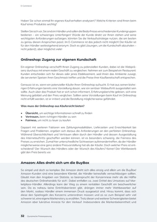Haben Sie schon einmal Ihr eigenes Kaufverhalten analysiert? Welche Kriterien sind Ihnen beim
Kauf eines Produktes wichtig?
StellenSiesichvor,SiesindeinHändlerundsollendieBedürfnisseverschiedensterKundengruppen
bedienen – ein schwieriges Unterfangen! Würde der Kunde direkt vor Ihnen stehen und seine
wichtigsten Anforderungen aufzeigen, könnten Sie die Verkaufsstrategie nutzen, die am besten
zu genau diesen Ansprüchen passt. Im E-Commerce ist das jedoch nicht möglich! Der Käufer ist
für den Händler weitestgehend anonym. Doch es gibt Lösungen, um die Kundschaft abzuholen –
nicht jeden(!), aber möglichst viele!
Onlineshop: Zugang zur eigenen Kundschaft
Ein eigener Onlineshop verschafft Ihnen Zugang zu potenziellen Kunden, dabei ist die Webprä-
senz durchaus mit einem realen Geschäft zu vergleichen. Nehmen wir zum Beispiel ein Restaurant:
Kunden entscheiden sich für dieses oder jenes Etablissement, weil ihnen das Ambiente zusagt,
die servierten Speisen ihren Geschmack treffen und die Preise ihrer Kaufbereitschaft entsprechen.
Genauso ist es, wenn ein potenzieller Käufer Ihren Onlineshop aufsucht. Er hat aus seinen bishe-
rigen Erfahrungen bereits eine Vorstellung davon, wie ein seriöser Webauftritt ausgestaltet sein
sollte. Auch über das Produkt hat er sich schon informiert, Erfahrungsberichte gelesen, sich eine
Meinung gebildet und den Preis verglichen. Sollten seine Vorstellungen beim Kauf im Onlineshop
nicht erfüllt werden, ist er irritiert und die Bestellung möglicherweise gefährdet.
Was muss der Onlineshop aus Käufersicht bieten?
•	 Übersicht, um wichtige Informationen schnell zu finden
•	 Vertrauen, beim richtigen Händler zu sein
•	 Fairness, um nicht zu teuer zu kaufen
Gepaart mit weiteren Faktoren wie Zahlungsmodalitäten, Lieferzeiten und Erreichbarkeit bei
Fragen und Problemen, ergeben sich daraus die Anforderungen an den perfekten Onlineshop.
Während Übersichtlichkeit und Vertrauen allein durch den Händler und dessen Ausgestaltung
des Internetauftritts geschaffen werden können, ist es besonders schwierig, die Fairness des
Preises zu erreichen. Zumal hier unterschiedliche Sichtweisen aufeinandertreffen, da der Händler
möglicherweise eine ganz andere Preisvorstellung hat als der Käufer. Doch welcher Preis ist ent-
scheidend? Der Wunsch des Händlers oder der Wunsch des Käufers? Keiner! Der Wettbewerb
gibt den Preis bereits vor.
Amazon: Alles dreht sich um die BuyBox
So simpel und doch so komplex: Bei Amazon dreht sich alles einzig und allein um die BuyBox!
Amazon-Kunden sind eine besondere Klientel, die Händler keinesfalls vernachlässigen sollten.
Glaubt man den Angaben von Statista, so beansprucht der Konzernriese mehr als die Hälfte
des deutschen Onlinehandels für sich1
. Dabei entfallen ca. zwei Drittel des Umsatzes auf Mar-
ketplace-Händler. Allerdings kann der Weg zu einem rentablen Geschäft ein beschwerlicher
sein. Da es nahezu keine Eintrittsbarrieren gibt, drängen immer mehr Wettbewerber auf
den Markt, sodass Händler einem immensen Druck ausgesetzt sind. Hinzu kommt, dass sich
diese den Spielregeln des Konzerns unterordnen müssen und es so zum Beispiel sehr viel
schwerer ist, eine eigene Markenstory zu erzählen. Trotz dieser und weiterer Schwierigkeiten bietet
Amazon aber lukrative Anreize für den Verkauf. Insbesondere die Markenbekanntheit und
E-Commerce
32 Dynamische Preisanpassung
 