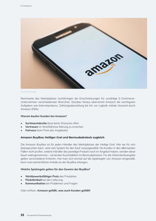 Reichweite des Marktplatzes rechtfertigen die Einschränkungen für unzählige E-Commerce-
Unternehmen verschiedenster Branchen. Darüber hinaus übernimmt Amazon die wichtigsten
Aufgaben wie Internetpräsenz, Zahlungsabwicklung bis hin zur Logistik mittels Versand durch
Amazon (FBA).
Warum kaufen Kunden bei Amazon?
•	 Sortimentsbreite lässt keine Wünsche offen
•	 Vertrauen im Streitfall eine Klärung zu erreichen
•	 Fairness beim Preis des Angebotes
Amazon BuyBox: Heiliger Gral und Bermudadreieck zugleich
Die Amazon BuyBox ist für jeden Händler des Marktplatzes der Heilige Gral. Wer sie für sich
beanspruchen kann, wird vom System für den Kauf vorausgewählt. Da Kunden in den allermeisten
Fällen nicht prüfen, welche Händler das jeweilige Produkt noch im Angebot haben, werden diese
kaum wahrgenommen – sie landen buchstäblich im Bermudadreieck. Für die Warenkorbvergabe
gelten verschiedene Kriterien. Hat man sich einmal auf die Spielregeln von Amazon eingestellt,
kann man beträchtliche Anteile an der BuyBox erlangen.
Welche Spielregeln gelten für den Gewinn der BuyBox?
•	 Wettbewerbsfähiger Preis des Produktes
•	 Pünktlichkeit bei der Lieferung
•	 Kommunikation bei Problemen und Fragen
Oder einfach: Amazon gefällt, was auch Kunden gefällt!
© Christian Wiediger
33
E-Commerce
Dynamische Preisanpassung
 