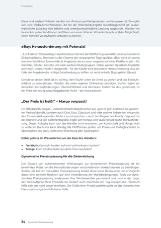 Diese und weitere Kriterien werden von Amazon penibel gemessen und ausgewertet. So ergibt
sich eine Verkäuferperformance, die für die Warenkorbvergabe ausschlaggebend ist. Außer-
ordentliche Leistung wird belohnt und unterdurchschnittliche Leistung abgestraft. Händler mit
besonders guten Konditionen profitieren von einer höheren Warenkorbquote und der Möglichkeit,
einen höheren Verkaufspreis anbieten zu können.
eBay: Herausforderung mit Potenzial
„3-2-1 Deins!“ Vom einstigen Auktionshaus hat sich die Plattform gewandelt zum etwas anderen
Einkaufserlebnis. Dennoch ist der Charme der vergangenen Tage spürbar. eBay wirkt ein wenig
wie eine Wühlkiste. Man entdeckt Angebote, die es sonst nirgends auf einer Plattform gibt – für
Sammler, Bastler, Künstler und viele weitere Käufergruppen. Dabei werden dieselben Angebote
auch noch unterschiedlich dargestellt – für den Käufer eine besondere Herausforderung. Aus der
Fülle der Angebote die richtige Entscheidung zu treffen, ist nicht einfach. Dazu gehört Übung!
Gerade an dieser Stelle ist es wichtig, dem Käufer unter die Arme zu greifen und das Einkaufs-
erlebnis zu unterstützen. Händler, die einen eigenen Onlineshop betreiben, stehen dabei vor
denselben Herausforderungen: Übersichtlichkeit und Vertrauen. Haben Sie das gemeistert, ist
der Preis der einzig ausschlaggebende Punkt – der muss passen!
„Der Preis ist heiß!“ – Marge verpasst!
Ein altbekannter Slogan – vielleicht ähnlich abgedroschen wie „geiz ist geil“. Nicht nur die genann-
ten Verkaufskanäle, sondern auch Otto, Etsy, Cdiscount und viele weitere haben den Anspruch,
den Preisvorstellungen des Käufers zu entsprechen – nach den Regeln des Kanals. Gepaart mit
der Branche und der Sortimentsgröße ergibt sich hieraus eine außergewöhnliche Herausforde-
rung. Dieser Aufgabe kann sich der Händler nicht entziehen, um Kundschaft und Marge nicht
zu verlieren. Doch wer kann ständig alle Plattformen prüfen, um Preise und Verfügbarkeiten zu
überwachen und dazu noch unter Beachtung aller Spielregeln?
Dabei geht es im Wesentlichen um die Ziele des Händlers:
•	 Verkäufe: Kann ich Kunden auf mich aufmerksam machen?
•	 Marge: Kann ich das Beste aus dem Preis rausholen?
Dynamische Preisanpassung für die Zielerreichung
Der Einsatz von automatisierten Werkzeugen zur dynamischen Preisanpassung ist ein
bewährtes Mittel, um die Herausforderungen verschiedenster Verkaufskanäle zu bewältigen.
Anders als bei der manuellen Preisanpassung bindet diese keine Ressourcen und ermöglicht
dabei eine schnelle Reaktion auf eine Veränderung der Marktbedingungen. Tools zur dyna-
mischen Preisanpassung analysieren Ihre Wettbewerber permanent und sind in der Lage,
den Verkaufspreis Ihrer Produkte bei Bedarf auch mehrmals am Tag anzupassen. Händisch
ließe sich das nicht bewerkstelligen. Die Größe Ihrer Produktpalette spielt bei der dynamischen
Preisanpassung ebenfalls keine Rolle.
E-Commerce
34 Dynamische Preisanpassung
 