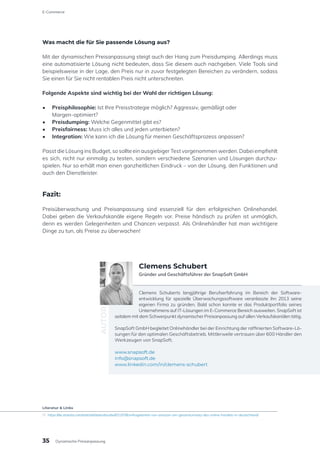 Was macht die für Sie passende Lösung aus?
Mit der dynamischen Preisanpassung steigt auch der Hang zum Preisdumping. Allerdings muss
eine automatisierte Lösung nicht bedeuten, dass Sie diesem auch nachgeben. Viele Tools sind
beispielsweise in der Lage, den Preis nur in zuvor festgelegten Bereichen zu verändern, sodass
Sie einen für Sie nicht rentablen Preis nicht unterschreiten.
Folgende Aspekte sind wichtig bei der Wahl der richtigen Lösung:
•	 Preisphilosophie: Ist Ihre Preisstrategie möglich? Aggressiv, gemäßigt oder
Margen-optimiert?
•	 Preisdumping: Welche Gegenmittel gibt es?
•	 Preisfairness: Muss ich alles und jeden unterbieten?
•	 Integration: Wie kann ich die Lösung für meinen Geschäftsprozess anpassen?
Passt die Lösung ins Budget, so sollte ein ausgiebiger Test vorgenommen werden. Dabei empfiehlt
es sich, nicht nur einmalig zu testen, sondern verschiedene Szenarien und Lösungen durchzu-
spielen. Nur so erhält man einen ganzheitlichen Eindruck – von der Lösung, den Funktionen und
auch den Dienstleister.
Fazit:
Preisüberwachung und Preisanpassung sind essenziell für den erfolgreichen Onlinehandel.
Dabei geben die Verkaufskanäle eigene Regeln vor. Preise händisch zu prüfen ist unmöglich,
denn es werden Gelegenheiten und Chancen verpasst. Als Onlinehändler hat man wichtigere
Dinge zu tun, als Preise zu überwachen!
Clemens Schuberts langjährige Berufserfahrung im Bereich der Software-
entwicklung für spezielle Überwachungssoftware veranlasste ihn 2013 seine
eigenen Firma zu gründen. Bald schon konnte er das Produktportfolio seines
Unternehmens auf IT-Lösungen im E-Commerce Bereich ausweiten. SnapSoft ist
seitdem mit dem Schwerpunkt dynamischer Preisanpassung auf allen Verkaufskanälen tätig.
SnapSoft GmbH begleitet Onlinehändler bei der Einrichtung der raffinierten Software-Lö-
sungen für den optimalen Geschäftsbetrieb. Mittlerweile vertrauen über 600 Händler den
Werkzeugen von SnapSoft.
www.snapsoft.de
info@snapsoft.de
www.linkedin.com/in/clemens-schubert
AUTOR
Clemens Schubert
Gründer und Geschäftsführer der SnapSoft GmbH
35
E-Commerce
Dynamische Preisanpassung
Literatur & Links
[1]	https://de.statista.com/statistik/daten/studie/831978/umfrage/anteil-von-amazon-am-gesamtumsatz-des-online-handels-in-deutschland/
 