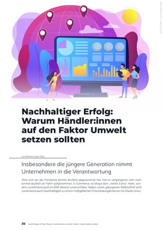 Nachhaltiger Erfolg:
Warum Händler:innen
auf den Faktor Umwelt
setzen sollten
von Barbara Lopez-Diaz
Insbesondere die jüngere Generation nimmt
Unternehmen in die Verantwortung
Was sich vor der Pandemie bereits deutlich abgezeichnet hat, hat im vergangenen Jahr noch
einmal deutlich an Fahrt aufgenommen. E-Commerce ist längst kein „nettes Extra“ mehr, son-
dern zunehmend auch im B2B-Bereich unverzichtbar. Neben einem gelungenen Webauftritt wird
zunehmend auch Nachhaltigkeit zu einem maßgeblichen Entscheidungskriterium für Käufer:innen.
©
#274814697
|
stock.adobe.com/de
36 Nachhaltiger Erfolg: Warum Händler:innen auf den Faktor Umwelt setzen sollten
 