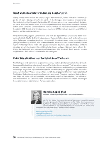 GenZ und Millennials verändern die Geschäftswelt
Wenig überraschend: Treiber der Entwicklung ist die Generation „Fridays for Future“, in der Grup-
pe der 18- bis 24-Jährigen entschieden sich 94 % der Befragten für mindestens eines der ange-
führten Kriterien. Zum Vergleich: Bei den über 65-Jährigen waren es nur etwas mehr als drei Vier-
tel (78 %). Auch aus diesem Grund ist Nachhaltigkeit ein Faktor, den Händler:innen ernst nehmen
sollten. Denn GenZ und Millennials stellen nicht nur im B2C die nächste Generation Kundschaft.
Gerade im B2B-Bereich sind Einkäufer:innen zunehmend Millennials, die auch im geschäftlichen
Kontext auf Nachhaltigkeit setzen.
Hinzu kommt: Die jüngeren Generationen sind auch die digitalaffinste Gruppe und damit über-
durchschnittlich häufig Online-Einkäufer:innen. Auch deshalb müssen sich Unternehmen um
diese Zielgruppe besonders bemühen, zeichnen sich Konsument:innen online doch durch eine
geringere Markenloyalität aus. Wer in der Filiale eines Baumarkts steht und die Präsentation der
Waren nicht ansprechend findet oder glaubt, ein anderer Baumarkt böte das Produkt fünf Euro
günstiger an, wird wahrscheinlich nicht ins Auto steigen und zum nächsten Markt fahren. On-
line ist die Konkurrenz jedoch nur wenige Klicks entfernt. Hier setzt sich durch, wer das bessere
Angebot hat – dazu zählt auch der Faktor Nachhaltigkeit.
Zukünftig gilt: Ohne Nachhaltigkeit kein Wachstum
Nachhaltigkeit im E-Commerce ist gekommen, um zu bleiben. Die Pandemie hat diese Entwick-
lung zusätzlich beschleunigt und auch generell für ein Umdenken gesorgt. Viele Menschen haben
erkannt, dass ein „weiter so“ in Bezug auf unseren Konsum und unseren Umgang mit der Natur
nicht länger möglich ist. Insofern hat es nie einen besseren Zeitpunkt gegeben, um ein nachhalti-
ges Angebot auf den Weg zu bringen. Nicht nur fällt das Engagement für mehr Nachhaltigkeit auf
fruchtbaren Boden, Konsument:innen fordern entsprechende Angebote zunehmend ein und wer-
den Shops, die hinter ihren Vorstellungen zurückbleiben, zukünftig sanktionieren. Das Schöne ist:
Der Wandel kennt nur Gewinner:innen. Wir haben ein gutes Gewissen und können zukünftigen
Generationen einen lebenswerten Planeten übergeben.
Als Teil des Adobe Commercial Marketing Teams verantwortet Barbara die
Umsetzung regionaler Marketingkampagnen für Adobe Commerce, powered
by Magento. Mit über 20 Jahren Erfahrung im Marketing von IT-/Softwareunter-
nehmen arbeitet sie eng mit dem Kollegium, der Kundschaft und Partner:innen
zusammen, um Experience Driven Commerce voranzutreiben.
www.magento.com/de
lopezdia@adobe.com
https://www.linkedin.com/in/barbara-lopez-diaz/
AUTORIN
Barbara Lopez-Diaz
Regional Marketing Manager CEMEA bei Adobe Commerce
38
E-Commerce
Nachhaltiger Erfolg: Warum Händler:innen auf den Faktor Umwelt setzen sollten
 